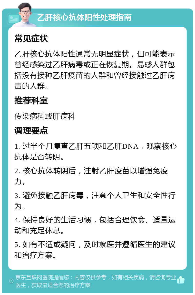 乙肝核心抗体阳性处理指南 常见症状 乙肝核心抗体阳性通常无明显症状，但可能表示曾经感染过乙肝病毒或正在恢复期。易感人群包括没有接种乙肝疫苗的人群和曾经接触过乙肝病毒的人群。 推荐科室 传染病科或肝病科 调理要点 1. 过半个月复查乙肝五项和乙肝DNA，观察核心抗体是否转阴。 2. 核心抗体转阴后，注射乙肝疫苗以增强免疫力。 3. 避免接触乙肝病毒，注意个人卫生和安全性行为。 4. 保持良好的生活习惯，包括合理饮食、适量运动和充足休息。 5. 如有不适或疑问，及时就医并遵循医生的建议和治疗方案。