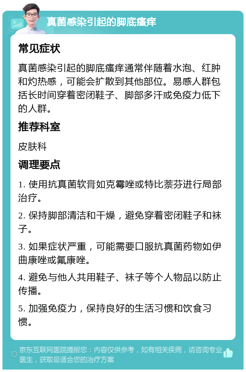 真菌感染引起的脚底瘙痒 常见症状 真菌感染引起的脚底瘙痒通常伴随着水泡、红肿和灼热感，可能会扩散到其他部位。易感人群包括长时间穿着密闭鞋子、脚部多汗或免疫力低下的人群。 推荐科室 皮肤科 调理要点 1. 使用抗真菌软膏如克霉唑或特比萘芬进行局部治疗。 2. 保持脚部清洁和干燥，避免穿着密闭鞋子和袜子。 3. 如果症状严重，可能需要口服抗真菌药物如伊曲康唑或氟康唑。 4. 避免与他人共用鞋子、袜子等个人物品以防止传播。 5. 加强免疫力，保持良好的生活习惯和饮食习惯。