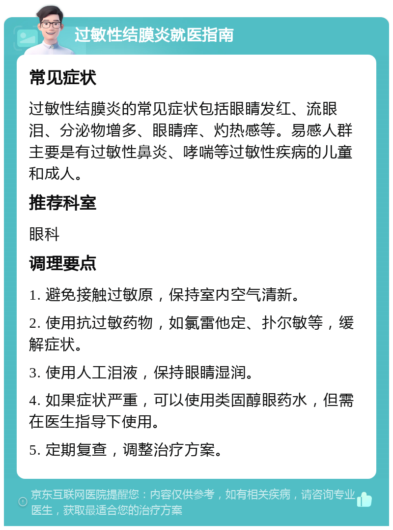 过敏性结膜炎就医指南 常见症状 过敏性结膜炎的常见症状包括眼睛发红、流眼泪、分泌物增多、眼睛痒、灼热感等。易感人群主要是有过敏性鼻炎、哮喘等过敏性疾病的儿童和成人。 推荐科室 眼科 调理要点 1. 避免接触过敏原，保持室内空气清新。 2. 使用抗过敏药物，如氯雷他定、扑尔敏等，缓解症状。 3. 使用人工泪液，保持眼睛湿润。 4. 如果症状严重，可以使用类固醇眼药水，但需在医生指导下使用。 5. 定期复查，调整治疗方案。