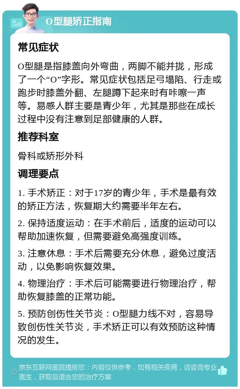 O型腿矫正指南 常见症状 O型腿是指膝盖向外弯曲，两脚不能并拢，形成了一个“O”字形。常见症状包括足弓塌陷、行走或跑步时膝盖外翻、左腿蹲下起来时有咔嚓一声等。易感人群主要是青少年，尤其是那些在成长过程中没有注意到足部健康的人群。 推荐科室 骨科或矫形外科 调理要点 1. 手术矫正：对于17岁的青少年，手术是最有效的矫正方法，恢复期大约需要半年左右。 2. 保持适度运动：在手术前后，适度的运动可以帮助加速恢复，但需要避免高强度训练。 3. 注意休息：手术后需要充分休息，避免过度活动，以免影响恢复效果。 4. 物理治疗：手术后可能需要进行物理治疗，帮助恢复膝盖的正常功能。 5. 预防创伤性关节炎：O型腿力线不对，容易导致创伤性关节炎，手术矫正可以有效预防这种情况的发生。