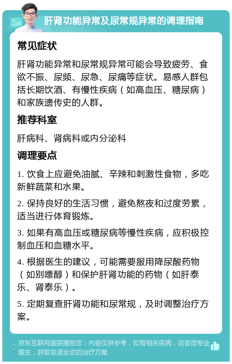 肝肾功能异常及尿常规异常的调理指南 常见症状 肝肾功能异常和尿常规异常可能会导致疲劳、食欲不振、尿频、尿急、尿痛等症状。易感人群包括长期饮酒、有慢性疾病（如高血压、糖尿病）和家族遗传史的人群。 推荐科室 肝病科、肾病科或内分泌科 调理要点 1. 饮食上应避免油腻、辛辣和刺激性食物，多吃新鲜蔬菜和水果。 2. 保持良好的生活习惯，避免熬夜和过度劳累，适当进行体育锻炼。 3. 如果有高血压或糖尿病等慢性疾病，应积极控制血压和血糖水平。 4. 根据医生的建议，可能需要服用降尿酸药物（如别嘌醇）和保护肝肾功能的药物（如肝泰乐、肾泰乐）。 5. 定期复查肝肾功能和尿常规，及时调整治疗方案。