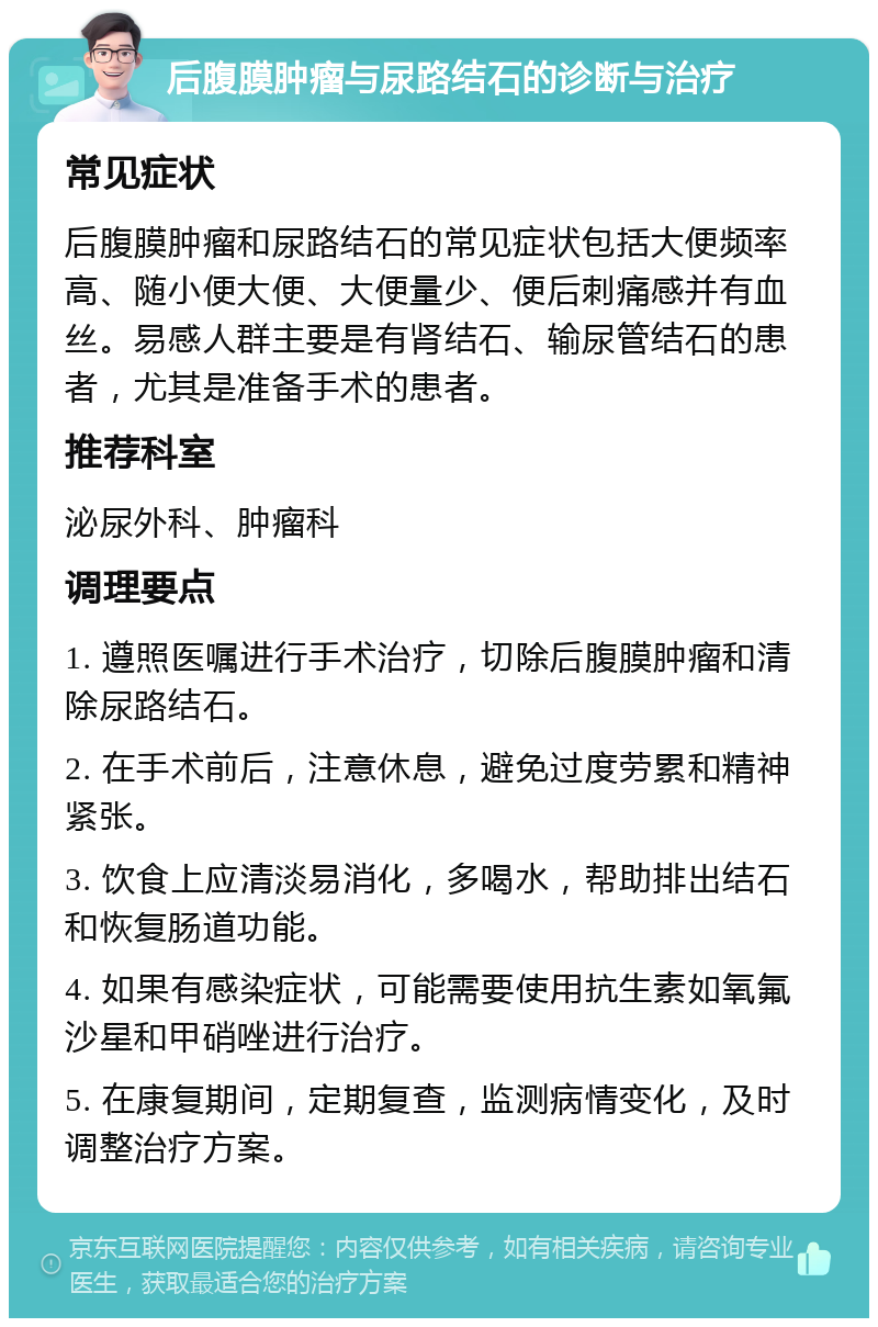 后腹膜肿瘤与尿路结石的诊断与治疗 常见症状 后腹膜肿瘤和尿路结石的常见症状包括大便频率高、随小便大便、大便量少、便后刺痛感并有血丝。易感人群主要是有肾结石、输尿管结石的患者，尤其是准备手术的患者。 推荐科室 泌尿外科、肿瘤科 调理要点 1. 遵照医嘱进行手术治疗，切除后腹膜肿瘤和清除尿路结石。 2. 在手术前后，注意休息，避免过度劳累和精神紧张。 3. 饮食上应清淡易消化，多喝水，帮助排出结石和恢复肠道功能。 4. 如果有感染症状，可能需要使用抗生素如氧氟沙星和甲硝唑进行治疗。 5. 在康复期间，定期复查，监测病情变化，及时调整治疗方案。