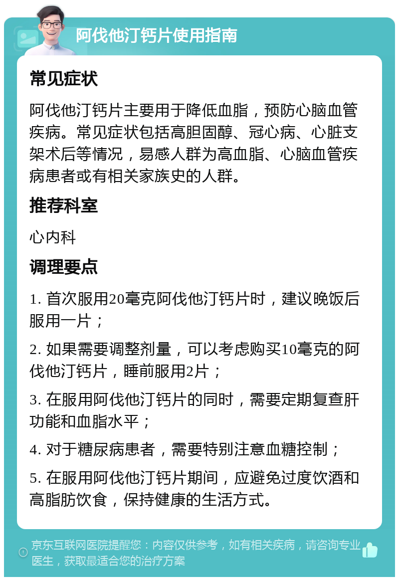 阿伐他汀钙片使用指南 常见症状 阿伐他汀钙片主要用于降低血脂，预防心脑血管疾病。常见症状包括高胆固醇、冠心病、心脏支架术后等情况，易感人群为高血脂、心脑血管疾病患者或有相关家族史的人群。 推荐科室 心内科 调理要点 1. 首次服用20毫克阿伐他汀钙片时，建议晚饭后服用一片； 2. 如果需要调整剂量，可以考虑购买10毫克的阿伐他汀钙片，睡前服用2片； 3. 在服用阿伐他汀钙片的同时，需要定期复查肝功能和血脂水平； 4. 对于糖尿病患者，需要特别注意血糖控制； 5. 在服用阿伐他汀钙片期间，应避免过度饮酒和高脂肪饮食，保持健康的生活方式。