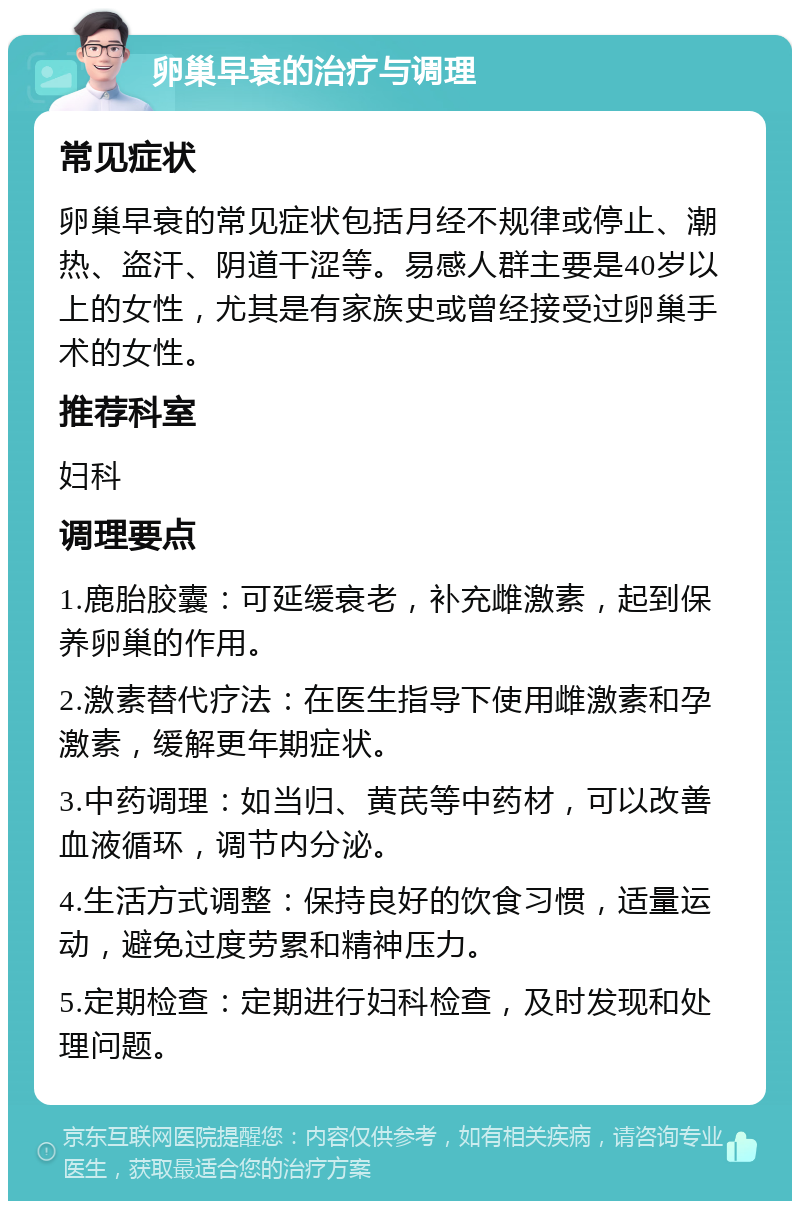 卵巢早衰的治疗与调理 常见症状 卵巢早衰的常见症状包括月经不规律或停止、潮热、盗汗、阴道干涩等。易感人群主要是40岁以上的女性，尤其是有家族史或曾经接受过卵巢手术的女性。 推荐科室 妇科 调理要点 1.鹿胎胶囊：可延缓衰老，补充雌激素，起到保养卵巢的作用。 2.激素替代疗法：在医生指导下使用雌激素和孕激素，缓解更年期症状。 3.中药调理：如当归、黄芪等中药材，可以改善血液循环，调节内分泌。 4.生活方式调整：保持良好的饮食习惯，适量运动，避免过度劳累和精神压力。 5.定期检查：定期进行妇科检查，及时发现和处理问题。