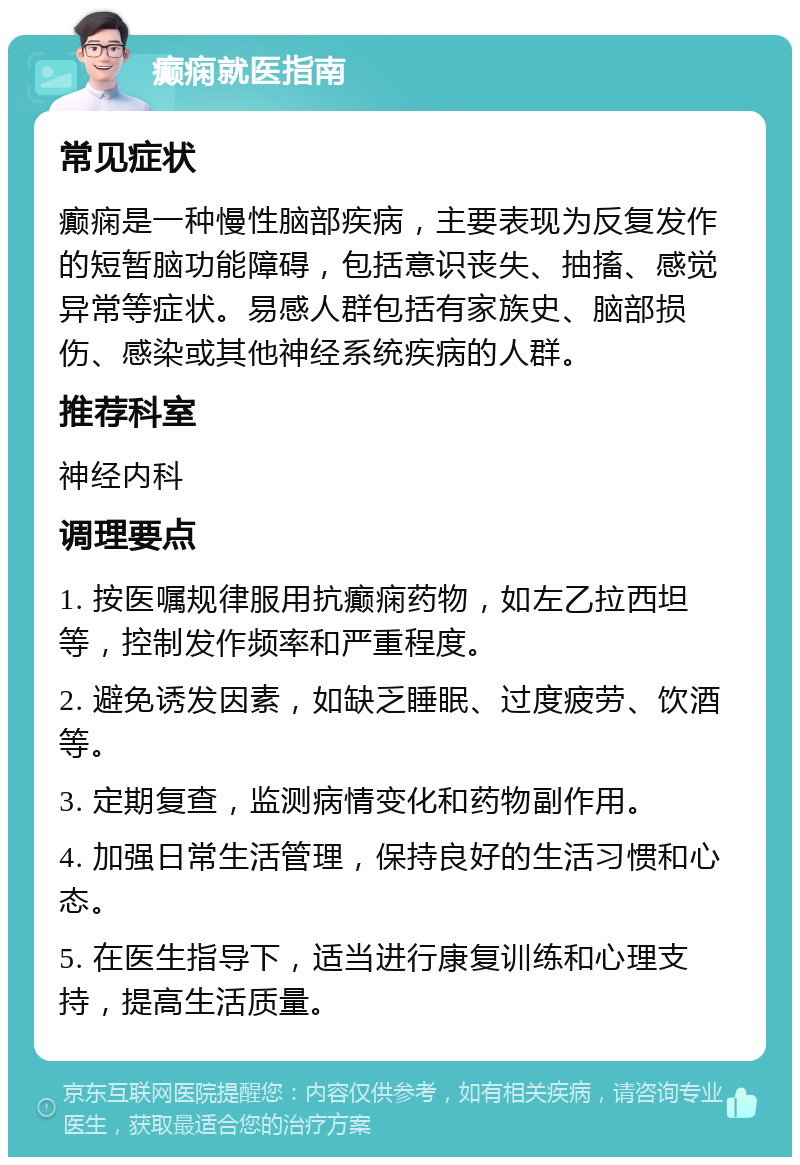 癫痫就医指南 常见症状 癫痫是一种慢性脑部疾病，主要表现为反复发作的短暂脑功能障碍，包括意识丧失、抽搐、感觉异常等症状。易感人群包括有家族史、脑部损伤、感染或其他神经系统疾病的人群。 推荐科室 神经内科 调理要点 1. 按医嘱规律服用抗癫痫药物，如左乙拉西坦等，控制发作频率和严重程度。 2. 避免诱发因素，如缺乏睡眠、过度疲劳、饮酒等。 3. 定期复查，监测病情变化和药物副作用。 4. 加强日常生活管理，保持良好的生活习惯和心态。 5. 在医生指导下，适当进行康复训练和心理支持，提高生活质量。