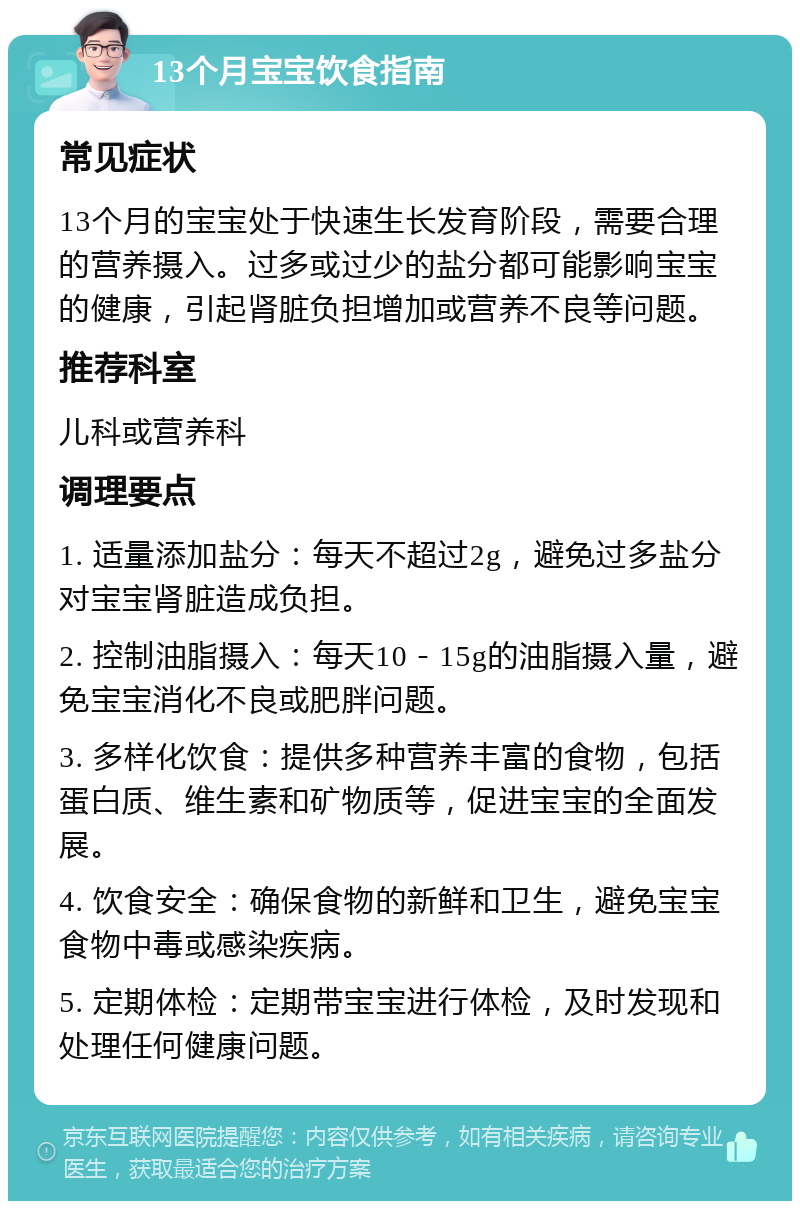 13个月宝宝饮食指南 常见症状 13个月的宝宝处于快速生长发育阶段，需要合理的营养摄入。过多或过少的盐分都可能影响宝宝的健康，引起肾脏负担增加或营养不良等问题。 推荐科室 儿科或营养科 调理要点 1. 适量添加盐分：每天不超过2g，避免过多盐分对宝宝肾脏造成负担。 2. 控制油脂摄入：每天10－15g的油脂摄入量，避免宝宝消化不良或肥胖问题。 3. 多样化饮食：提供多种营养丰富的食物，包括蛋白质、维生素和矿物质等，促进宝宝的全面发展。 4. 饮食安全：确保食物的新鲜和卫生，避免宝宝食物中毒或感染疾病。 5. 定期体检：定期带宝宝进行体检，及时发现和处理任何健康问题。