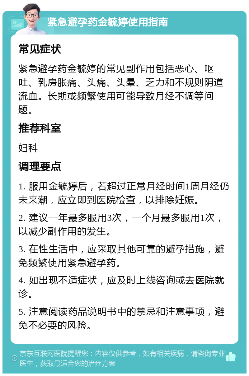 紧急避孕药金毓婷使用指南 常见症状 紧急避孕药金毓婷的常见副作用包括恶心、呕吐、乳房胀痛、头痛、头晕、乏力和不规则阴道流血。长期或频繁使用可能导致月经不调等问题。 推荐科室 妇科 调理要点 1. 服用金毓婷后，若超过正常月经时间1周月经仍未来潮，应立即到医院检查，以排除妊娠。 2. 建议一年最多服用3次，一个月最多服用1次，以减少副作用的发生。 3. 在性生活中，应采取其他可靠的避孕措施，避免频繁使用紧急避孕药。 4. 如出现不适症状，应及时上线咨询或去医院就诊。 5. 注意阅读药品说明书中的禁忌和注意事项，避免不必要的风险。