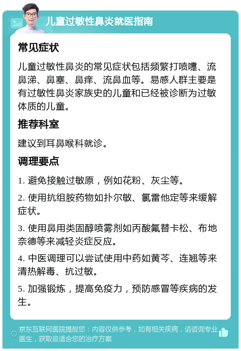 儿童过敏性鼻炎就医指南 常见症状 儿童过敏性鼻炎的常见症状包括频繁打喷嚏、流鼻涕、鼻塞、鼻痒、流鼻血等。易感人群主要是有过敏性鼻炎家族史的儿童和已经被诊断为过敏体质的儿童。 推荐科室 建议到耳鼻喉科就诊。 调理要点 1. 避免接触过敏原，例如花粉、灰尘等。 2. 使用抗组胺药物如扑尔敏、氯雷他定等来缓解症状。 3. 使用鼻用类固醇喷雾剂如丙酸氟替卡松、布地奈德等来减轻炎症反应。 4. 中医调理可以尝试使用中药如黄芩、连翘等来清热解毒、抗过敏。 5. 加强锻炼，提高免疫力，预防感冒等疾病的发生。