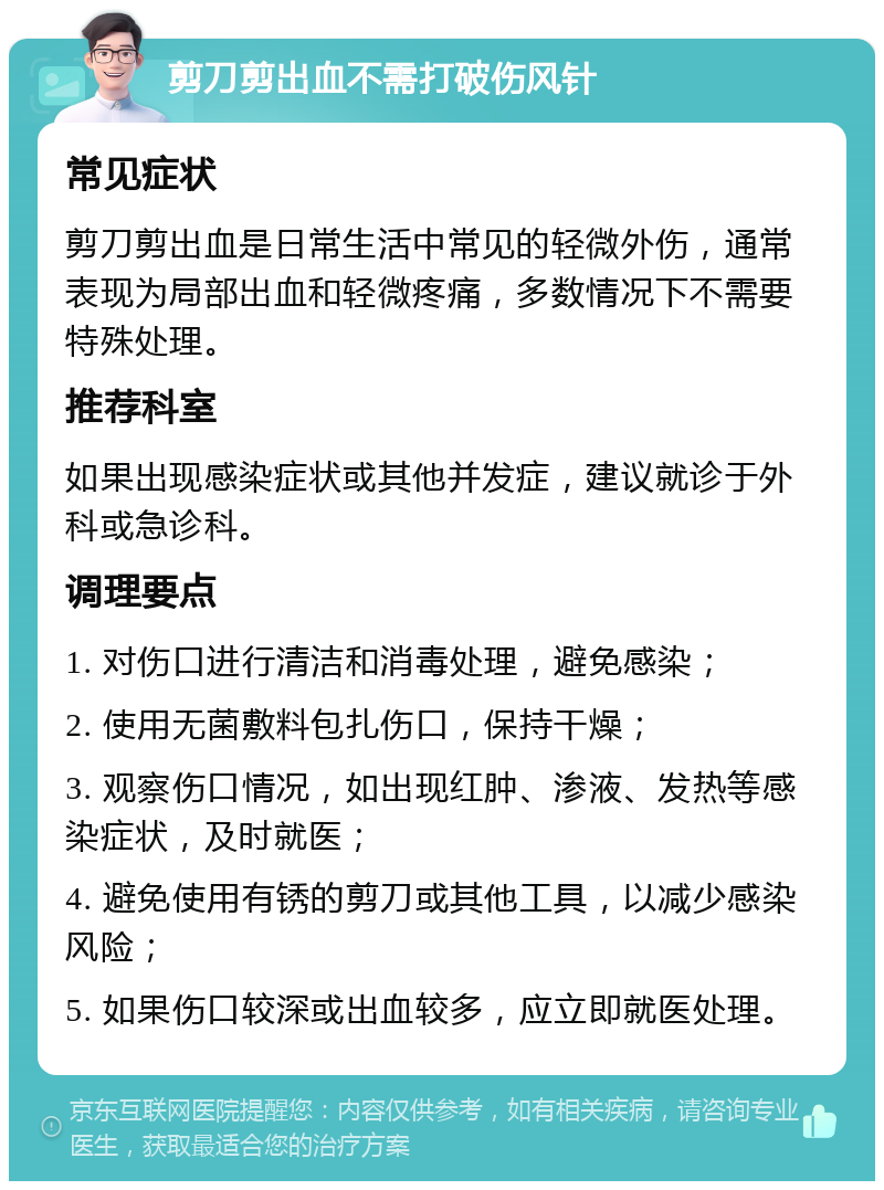 剪刀剪出血不需打破伤风针 常见症状 剪刀剪出血是日常生活中常见的轻微外伤，通常表现为局部出血和轻微疼痛，多数情况下不需要特殊处理。 推荐科室 如果出现感染症状或其他并发症，建议就诊于外科或急诊科。 调理要点 1. 对伤口进行清洁和消毒处理，避免感染； 2. 使用无菌敷料包扎伤口，保持干燥； 3. 观察伤口情况，如出现红肿、渗液、发热等感染症状，及时就医； 4. 避免使用有锈的剪刀或其他工具，以减少感染风险； 5. 如果伤口较深或出血较多，应立即就医处理。