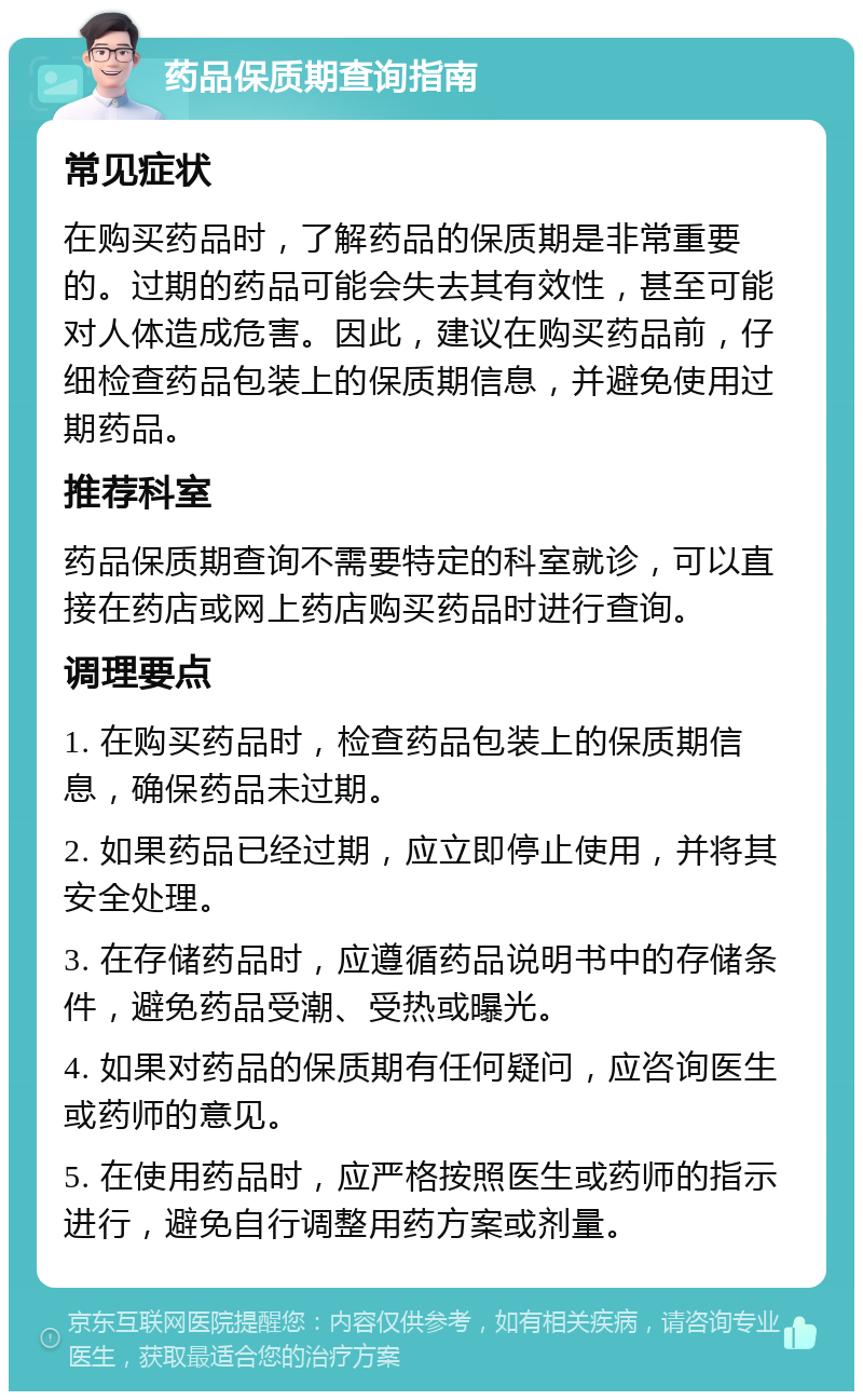 药品保质期查询指南 常见症状 在购买药品时，了解药品的保质期是非常重要的。过期的药品可能会失去其有效性，甚至可能对人体造成危害。因此，建议在购买药品前，仔细检查药品包装上的保质期信息，并避免使用过期药品。 推荐科室 药品保质期查询不需要特定的科室就诊，可以直接在药店或网上药店购买药品时进行查询。 调理要点 1. 在购买药品时，检查药品包装上的保质期信息，确保药品未过期。 2. 如果药品已经过期，应立即停止使用，并将其安全处理。 3. 在存储药品时，应遵循药品说明书中的存储条件，避免药品受潮、受热或曝光。 4. 如果对药品的保质期有任何疑问，应咨询医生或药师的意见。 5. 在使用药品时，应严格按照医生或药师的指示进行，避免自行调整用药方案或剂量。