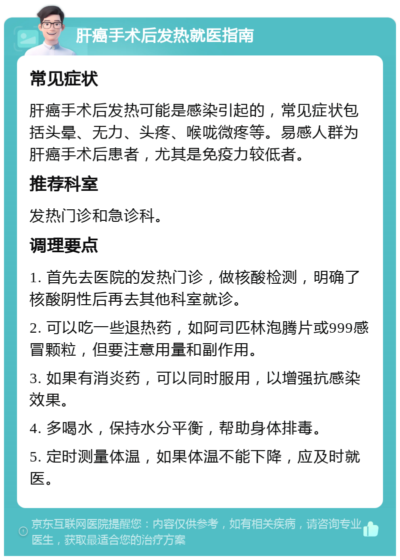 肝癌手术后发热就医指南 常见症状 肝癌手术后发热可能是感染引起的，常见症状包括头晕、无力、头疼、喉咙微疼等。易感人群为肝癌手术后患者，尤其是免疫力较低者。 推荐科室 发热门诊和急诊科。 调理要点 1. 首先去医院的发热门诊，做核酸检测，明确了核酸阴性后再去其他科室就诊。 2. 可以吃一些退热药，如阿司匹林泡腾片或999感冒颗粒，但要注意用量和副作用。 3. 如果有消炎药，可以同时服用，以增强抗感染效果。 4. 多喝水，保持水分平衡，帮助身体排毒。 5. 定时测量体温，如果体温不能下降，应及时就医。