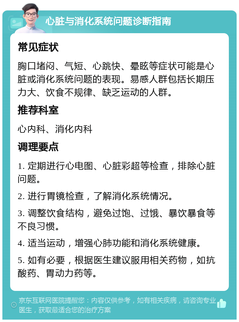 心脏与消化系统问题诊断指南 常见症状 胸口堵闷、气短、心跳快、晕眩等症状可能是心脏或消化系统问题的表现。易感人群包括长期压力大、饮食不规律、缺乏运动的人群。 推荐科室 心内科、消化内科 调理要点 1. 定期进行心电图、心脏彩超等检查，排除心脏问题。 2. 进行胃镜检查，了解消化系统情况。 3. 调整饮食结构，避免过饱、过饿、暴饮暴食等不良习惯。 4. 适当运动，增强心肺功能和消化系统健康。 5. 如有必要，根据医生建议服用相关药物，如抗酸药、胃动力药等。