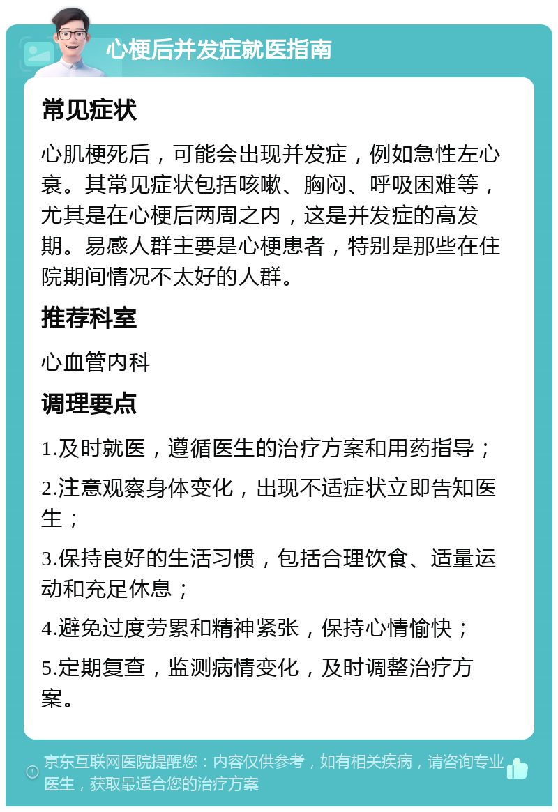 心梗后并发症就医指南 常见症状 心肌梗死后，可能会出现并发症，例如急性左心衰。其常见症状包括咳嗽、胸闷、呼吸困难等，尤其是在心梗后两周之内，这是并发症的高发期。易感人群主要是心梗患者，特别是那些在住院期间情况不太好的人群。 推荐科室 心血管内科 调理要点 1.及时就医，遵循医生的治疗方案和用药指导； 2.注意观察身体变化，出现不适症状立即告知医生； 3.保持良好的生活习惯，包括合理饮食、适量运动和充足休息； 4.避免过度劳累和精神紧张，保持心情愉快； 5.定期复查，监测病情变化，及时调整治疗方案。