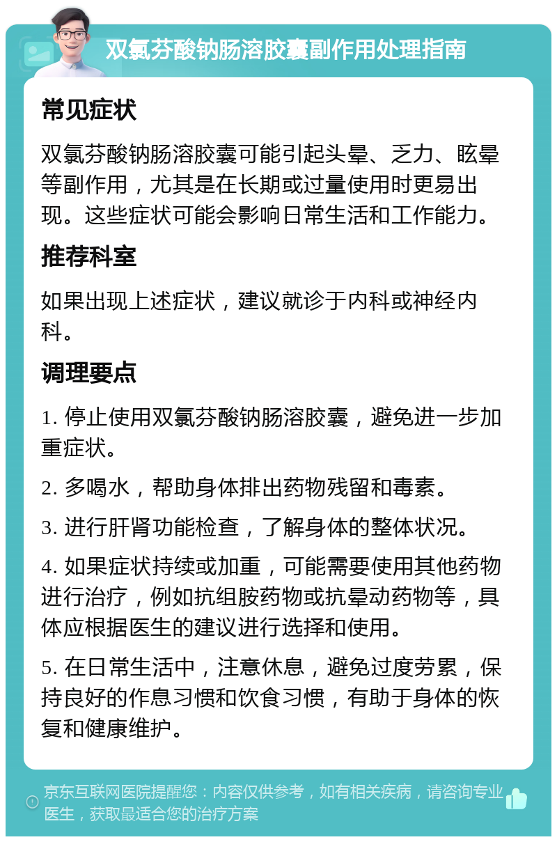 双氯芬酸钠肠溶胶囊副作用处理指南 常见症状 双氯芬酸钠肠溶胶囊可能引起头晕、乏力、眩晕等副作用，尤其是在长期或过量使用时更易出现。这些症状可能会影响日常生活和工作能力。 推荐科室 如果出现上述症状，建议就诊于内科或神经内科。 调理要点 1. 停止使用双氯芬酸钠肠溶胶囊，避免进一步加重症状。 2. 多喝水，帮助身体排出药物残留和毒素。 3. 进行肝肾功能检查，了解身体的整体状况。 4. 如果症状持续或加重，可能需要使用其他药物进行治疗，例如抗组胺药物或抗晕动药物等，具体应根据医生的建议进行选择和使用。 5. 在日常生活中，注意休息，避免过度劳累，保持良好的作息习惯和饮食习惯，有助于身体的恢复和健康维护。