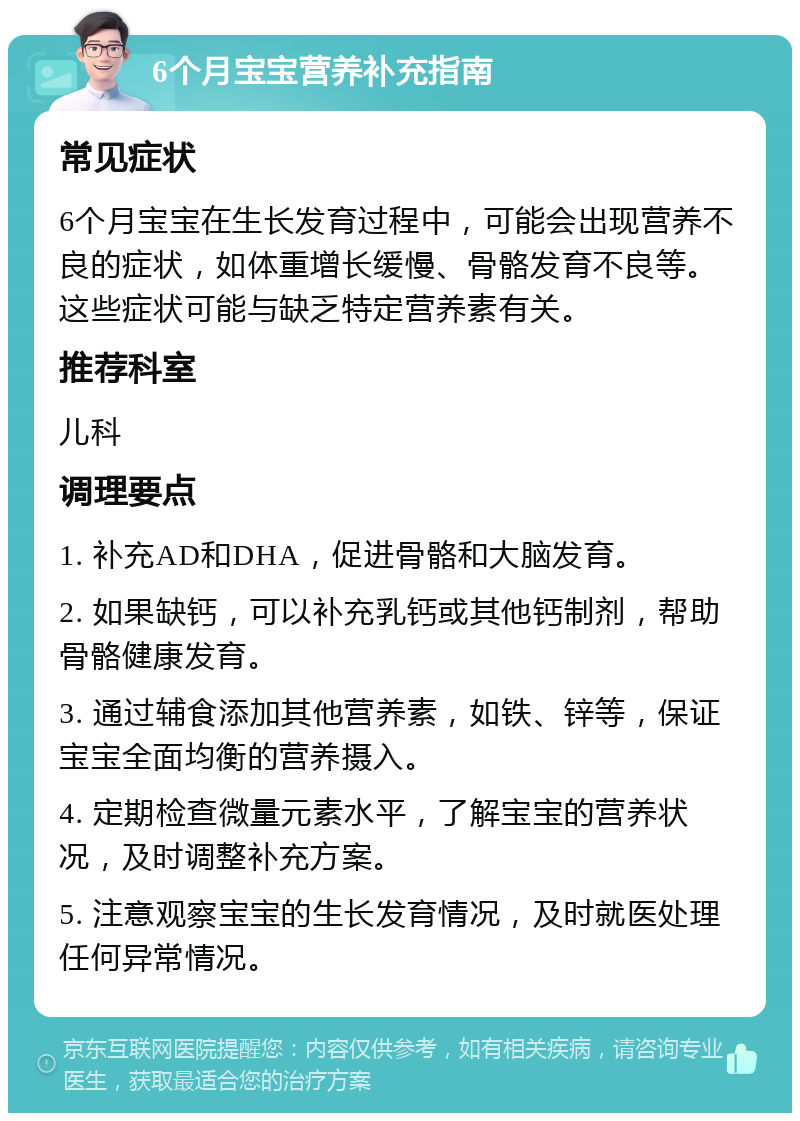 6个月宝宝营养补充指南 常见症状 6个月宝宝在生长发育过程中，可能会出现营养不良的症状，如体重增长缓慢、骨骼发育不良等。这些症状可能与缺乏特定营养素有关。 推荐科室 儿科 调理要点 1. 补充AD和DHA，促进骨骼和大脑发育。 2. 如果缺钙，可以补充乳钙或其他钙制剂，帮助骨骼健康发育。 3. 通过辅食添加其他营养素，如铁、锌等，保证宝宝全面均衡的营养摄入。 4. 定期检查微量元素水平，了解宝宝的营养状况，及时调整补充方案。 5. 注意观察宝宝的生长发育情况，及时就医处理任何异常情况。