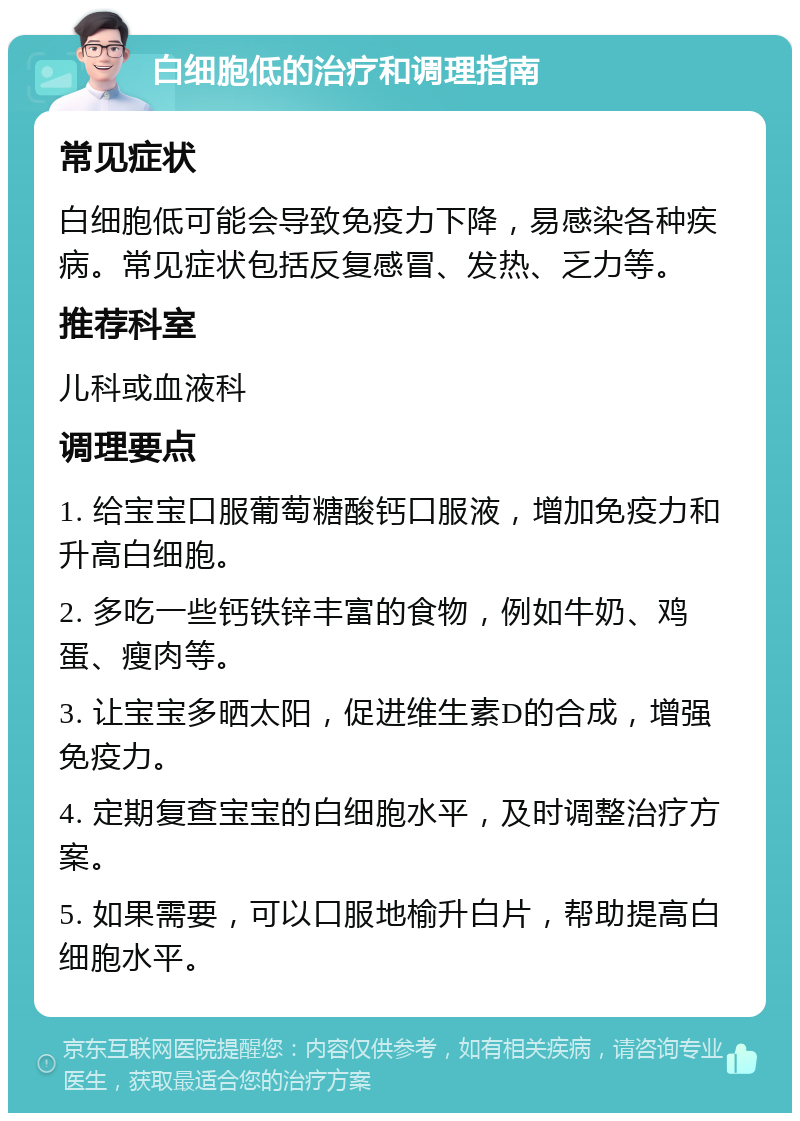 白细胞低的治疗和调理指南 常见症状 白细胞低可能会导致免疫力下降，易感染各种疾病。常见症状包括反复感冒、发热、乏力等。 推荐科室 儿科或血液科 调理要点 1. 给宝宝口服葡萄糖酸钙口服液，增加免疫力和升高白细胞。 2. 多吃一些钙铁锌丰富的食物，例如牛奶、鸡蛋、瘦肉等。 3. 让宝宝多晒太阳，促进维生素D的合成，增强免疫力。 4. 定期复查宝宝的白细胞水平，及时调整治疗方案。 5. 如果需要，可以口服地榆升白片，帮助提高白细胞水平。