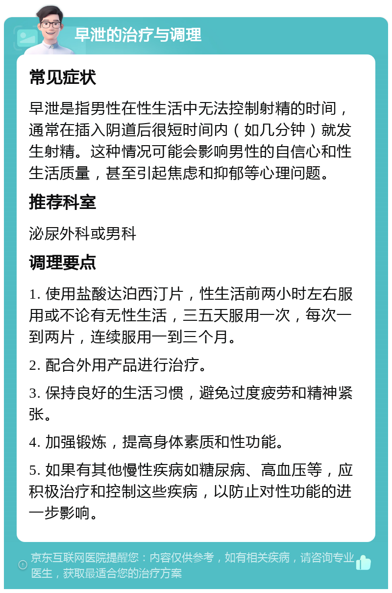 早泄的治疗与调理 常见症状 早泄是指男性在性生活中无法控制射精的时间，通常在插入阴道后很短时间内（如几分钟）就发生射精。这种情况可能会影响男性的自信心和性生活质量，甚至引起焦虑和抑郁等心理问题。 推荐科室 泌尿外科或男科 调理要点 1. 使用盐酸达泊西汀片，性生活前两小时左右服用或不论有无性生活，三五天服用一次，每次一到两片，连续服用一到三个月。 2. 配合外用产品进行治疗。 3. 保持良好的生活习惯，避免过度疲劳和精神紧张。 4. 加强锻炼，提高身体素质和性功能。 5. 如果有其他慢性疾病如糖尿病、高血压等，应积极治疗和控制这些疾病，以防止对性功能的进一步影响。