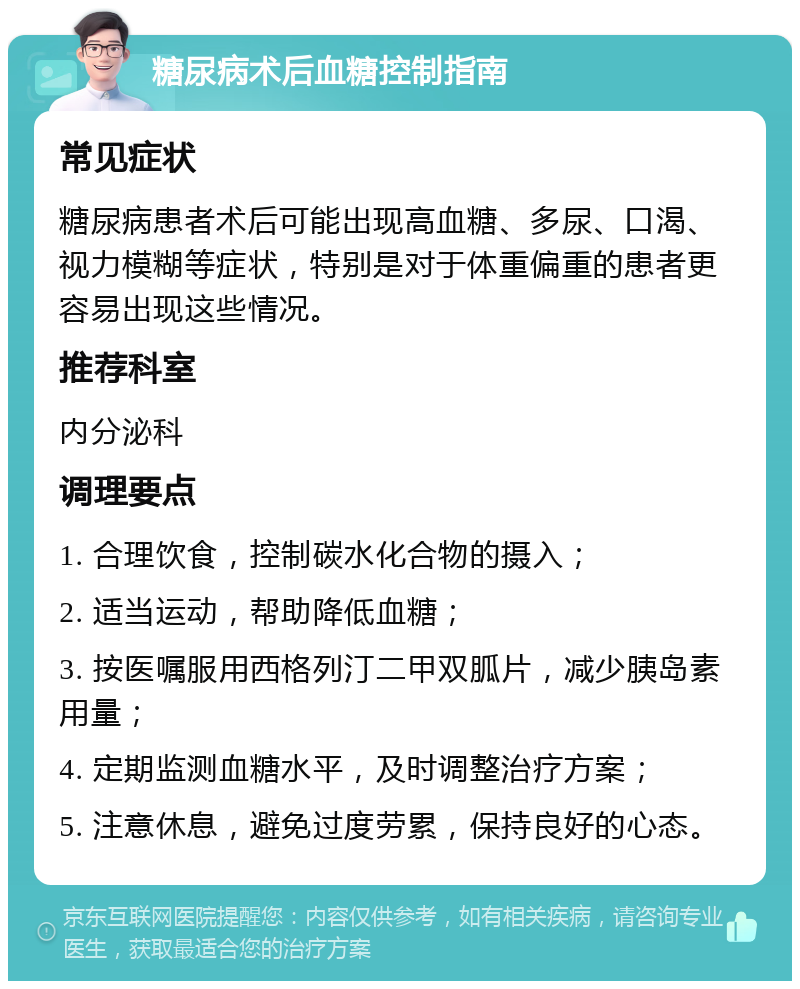 糖尿病术后血糖控制指南 常见症状 糖尿病患者术后可能出现高血糖、多尿、口渴、视力模糊等症状，特别是对于体重偏重的患者更容易出现这些情况。 推荐科室 内分泌科 调理要点 1. 合理饮食，控制碳水化合物的摄入； 2. 适当运动，帮助降低血糖； 3. 按医嘱服用西格列汀二甲双胍片，减少胰岛素用量； 4. 定期监测血糖水平，及时调整治疗方案； 5. 注意休息，避免过度劳累，保持良好的心态。