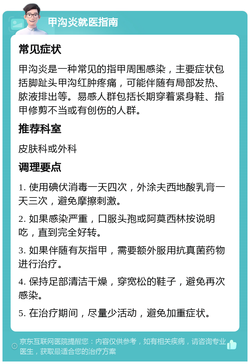 甲沟炎就医指南 常见症状 甲沟炎是一种常见的指甲周围感染，主要症状包括脚趾头甲沟红肿疼痛，可能伴随有局部发热、脓液排出等。易感人群包括长期穿着紧身鞋、指甲修剪不当或有创伤的人群。 推荐科室 皮肤科或外科 调理要点 1. 使用碘伏消毒一天四次，外涂夫西地酸乳膏一天三次，避免摩擦刺激。 2. 如果感染严重，口服头孢或阿莫西林按说明吃，直到完全好转。 3. 如果伴随有灰指甲，需要额外服用抗真菌药物进行治疗。 4. 保持足部清洁干燥，穿宽松的鞋子，避免再次感染。 5. 在治疗期间，尽量少活动，避免加重症状。