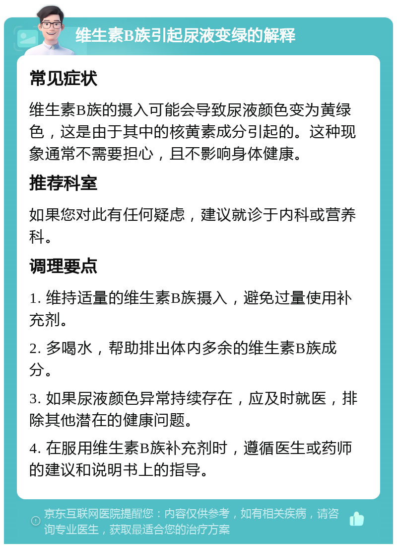 维生素B族引起尿液变绿的解释 常见症状 维生素B族的摄入可能会导致尿液颜色变为黄绿色，这是由于其中的核黄素成分引起的。这种现象通常不需要担心，且不影响身体健康。 推荐科室 如果您对此有任何疑虑，建议就诊于内科或营养科。 调理要点 1. 维持适量的维生素B族摄入，避免过量使用补充剂。 2. 多喝水，帮助排出体内多余的维生素B族成分。 3. 如果尿液颜色异常持续存在，应及时就医，排除其他潜在的健康问题。 4. 在服用维生素B族补充剂时，遵循医生或药师的建议和说明书上的指导。