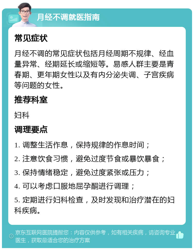 月经不调就医指南 常见症状 月经不调的常见症状包括月经周期不规律、经血量异常、经期延长或缩短等。易感人群主要是青春期、更年期女性以及有内分泌失调、子宫疾病等问题的女性。 推荐科室 妇科 调理要点 1. 调整生活作息，保持规律的作息时间； 2. 注意饮食习惯，避免过度节食或暴饮暴食； 3. 保持情绪稳定，避免过度紧张或压力； 4. 可以考虑口服地屈孕酮进行调理； 5. 定期进行妇科检查，及时发现和治疗潜在的妇科疾病。