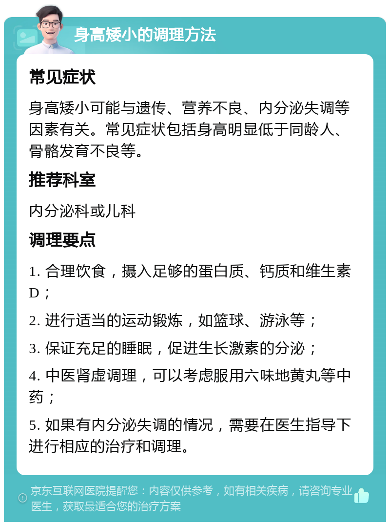 身高矮小的调理方法 常见症状 身高矮小可能与遗传、营养不良、内分泌失调等因素有关。常见症状包括身高明显低于同龄人、骨骼发育不良等。 推荐科室 内分泌科或儿科 调理要点 1. 合理饮食，摄入足够的蛋白质、钙质和维生素D； 2. 进行适当的运动锻炼，如篮球、游泳等； 3. 保证充足的睡眠，促进生长激素的分泌； 4. 中医肾虚调理，可以考虑服用六味地黄丸等中药； 5. 如果有内分泌失调的情况，需要在医生指导下进行相应的治疗和调理。