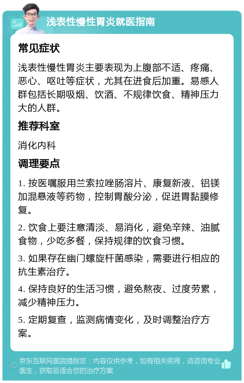 浅表性慢性胃炎就医指南 常见症状 浅表性慢性胃炎主要表现为上腹部不适、疼痛、恶心、呕吐等症状，尤其在进食后加重。易感人群包括长期吸烟、饮酒、不规律饮食、精神压力大的人群。 推荐科室 消化内科 调理要点 1. 按医嘱服用兰索拉唑肠溶片、康复新液、铝镁加混悬液等药物，控制胃酸分泌，促进胃黏膜修复。 2. 饮食上要注意清淡、易消化，避免辛辣、油腻食物，少吃多餐，保持规律的饮食习惯。 3. 如果存在幽门螺旋杆菌感染，需要进行相应的抗生素治疗。 4. 保持良好的生活习惯，避免熬夜、过度劳累，减少精神压力。 5. 定期复查，监测病情变化，及时调整治疗方案。