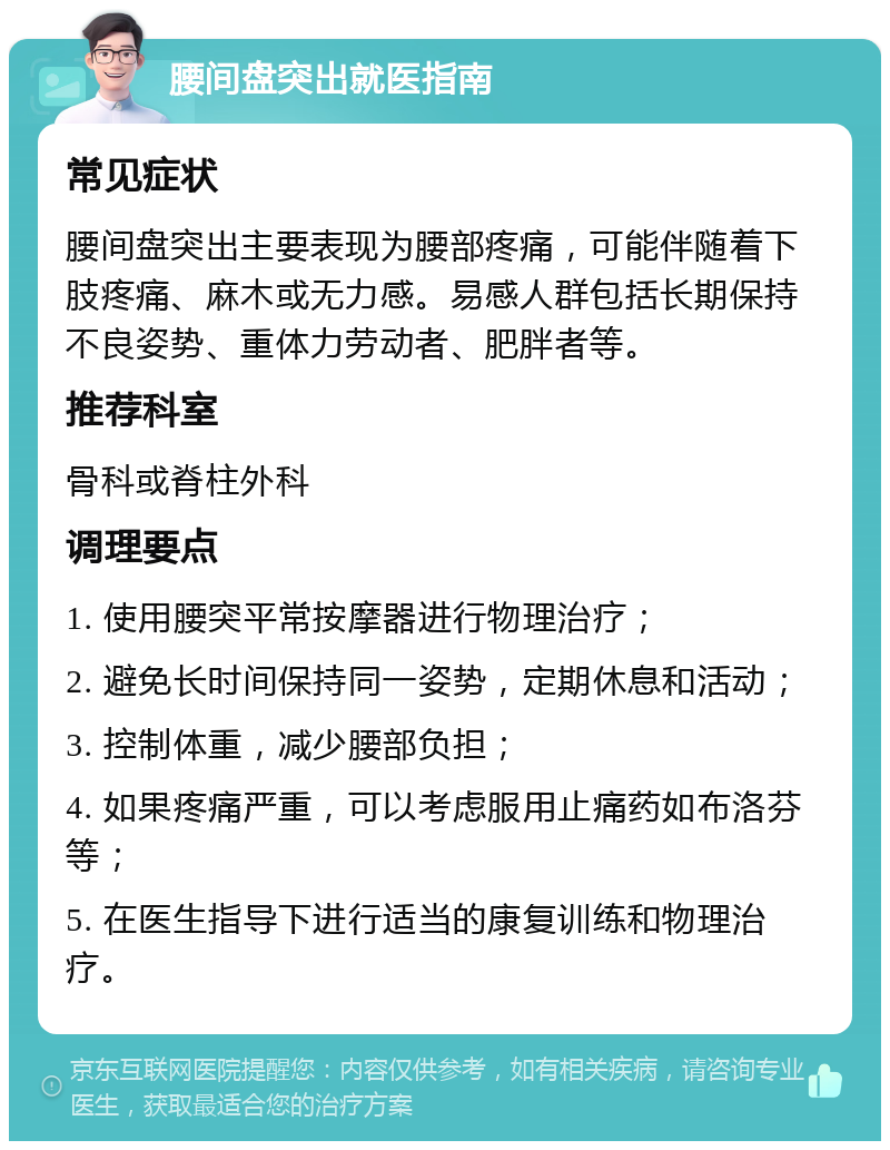 腰间盘突出就医指南 常见症状 腰间盘突出主要表现为腰部疼痛，可能伴随着下肢疼痛、麻木或无力感。易感人群包括长期保持不良姿势、重体力劳动者、肥胖者等。 推荐科室 骨科或脊柱外科 调理要点 1. 使用腰突平常按摩器进行物理治疗； 2. 避免长时间保持同一姿势，定期休息和活动； 3. 控制体重，减少腰部负担； 4. 如果疼痛严重，可以考虑服用止痛药如布洛芬等； 5. 在医生指导下进行适当的康复训练和物理治疗。