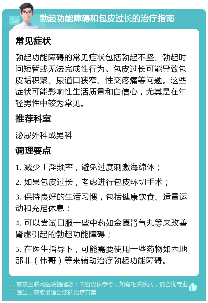 勃起功能障碍和包皮过长的治疗指南 常见症状 勃起功能障碍的常见症状包括勃起不坚、勃起时间短暂或无法完成性行为。包皮过长可能导致包皮垢积聚、尿道口狭窄、性交疼痛等问题。这些症状可能影响性生活质量和自信心，尤其是在年轻男性中较为常见。 推荐科室 泌尿外科或男科 调理要点 1. 减少手淫频率，避免过度刺激海绵体； 2. 如果包皮过长，考虑进行包皮环切手术； 3. 保持良好的生活习惯，包括健康饮食、适量运动和充足休息； 4. 可以尝试口服一些中药如金匮肾气丸等来改善肾虚引起的勃起功能障碍； 5. 在医生指导下，可能需要使用一些药物如西地那非（伟哥）等来辅助治疗勃起功能障碍。