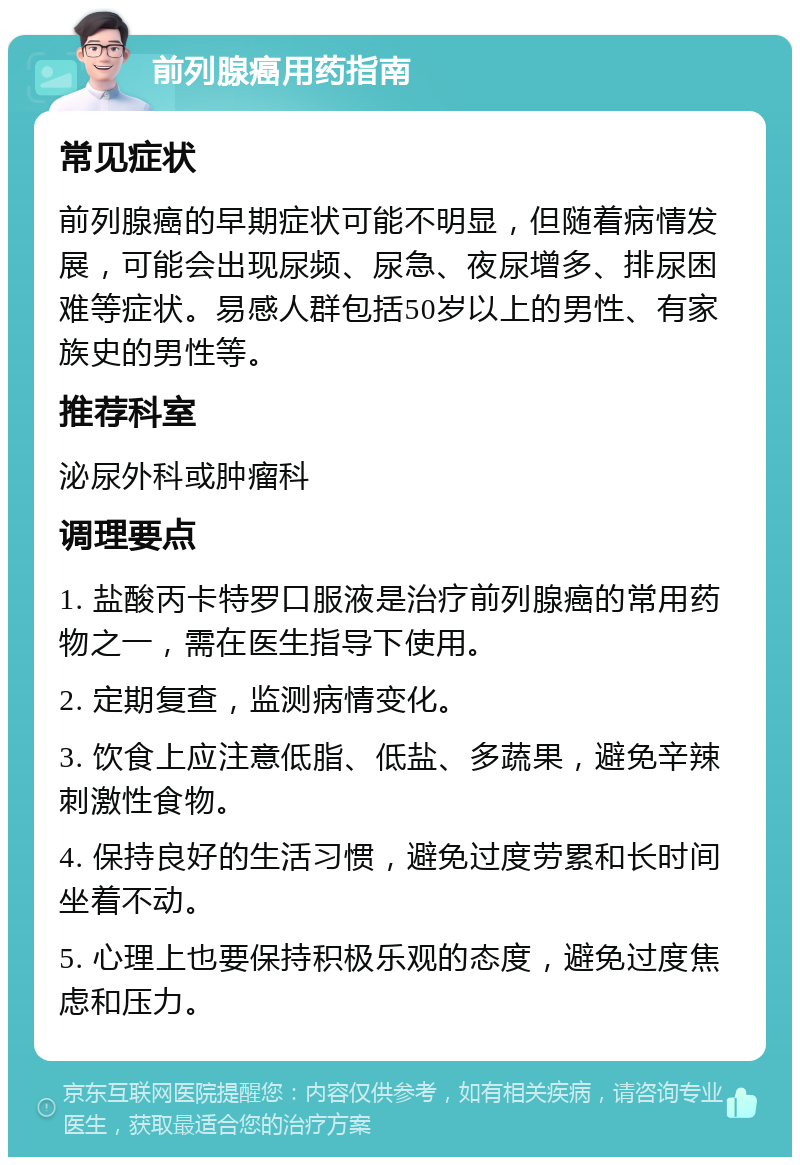 前列腺癌用药指南 常见症状 前列腺癌的早期症状可能不明显，但随着病情发展，可能会出现尿频、尿急、夜尿增多、排尿困难等症状。易感人群包括50岁以上的男性、有家族史的男性等。 推荐科室 泌尿外科或肿瘤科 调理要点 1. 盐酸丙卡特罗口服液是治疗前列腺癌的常用药物之一，需在医生指导下使用。 2. 定期复查，监测病情变化。 3. 饮食上应注意低脂、低盐、多蔬果，避免辛辣刺激性食物。 4. 保持良好的生活习惯，避免过度劳累和长时间坐着不动。 5. 心理上也要保持积极乐观的态度，避免过度焦虑和压力。