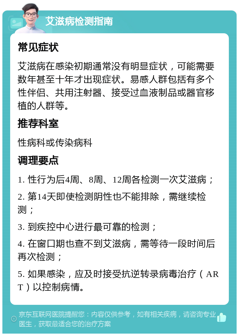 艾滋病检测指南 常见症状 艾滋病在感染初期通常没有明显症状，可能需要数年甚至十年才出现症状。易感人群包括有多个性伴侣、共用注射器、接受过血液制品或器官移植的人群等。 推荐科室 性病科或传染病科 调理要点 1. 性行为后4周、8周、12周各检测一次艾滋病； 2. 第14天即使检测阴性也不能排除，需继续检测； 3. 到疾控中心进行最可靠的检测； 4. 在窗口期也查不到艾滋病，需等待一段时间后再次检测； 5. 如果感染，应及时接受抗逆转录病毒治疗（ART）以控制病情。