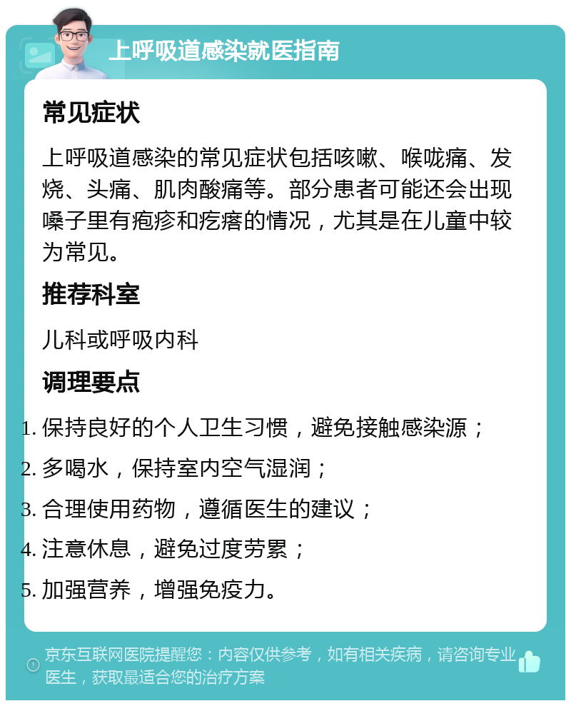 上呼吸道感染就医指南 常见症状 上呼吸道感染的常见症状包括咳嗽、喉咙痛、发烧、头痛、肌肉酸痛等。部分患者可能还会出现嗓子里有疱疹和疙瘩的情况，尤其是在儿童中较为常见。 推荐科室 儿科或呼吸内科 调理要点 保持良好的个人卫生习惯，避免接触感染源； 多喝水，保持室内空气湿润； 合理使用药物，遵循医生的建议； 注意休息，避免过度劳累； 加强营养，增强免疫力。