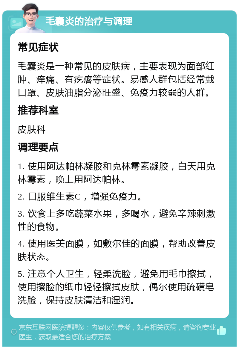 毛囊炎的治疗与调理 常见症状 毛囊炎是一种常见的皮肤病，主要表现为面部红肿、痒痛、有疙瘩等症状。易感人群包括经常戴口罩、皮肤油脂分泌旺盛、免疫力较弱的人群。 推荐科室 皮肤科 调理要点 1. 使用阿达帕林凝胶和克林霉素凝胶，白天用克林霉素，晚上用阿达帕林。 2. 口服维生素C，增强免疫力。 3. 饮食上多吃蔬菜水果，多喝水，避免辛辣刺激性的食物。 4. 使用医美面膜，如敷尔佳的面膜，帮助改善皮肤状态。 5. 注意个人卫生，轻柔洗脸，避免用毛巾擦拭，使用擦脸的纸巾轻轻擦拭皮肤，偶尔使用硫磺皂洗脸，保持皮肤清洁和湿润。