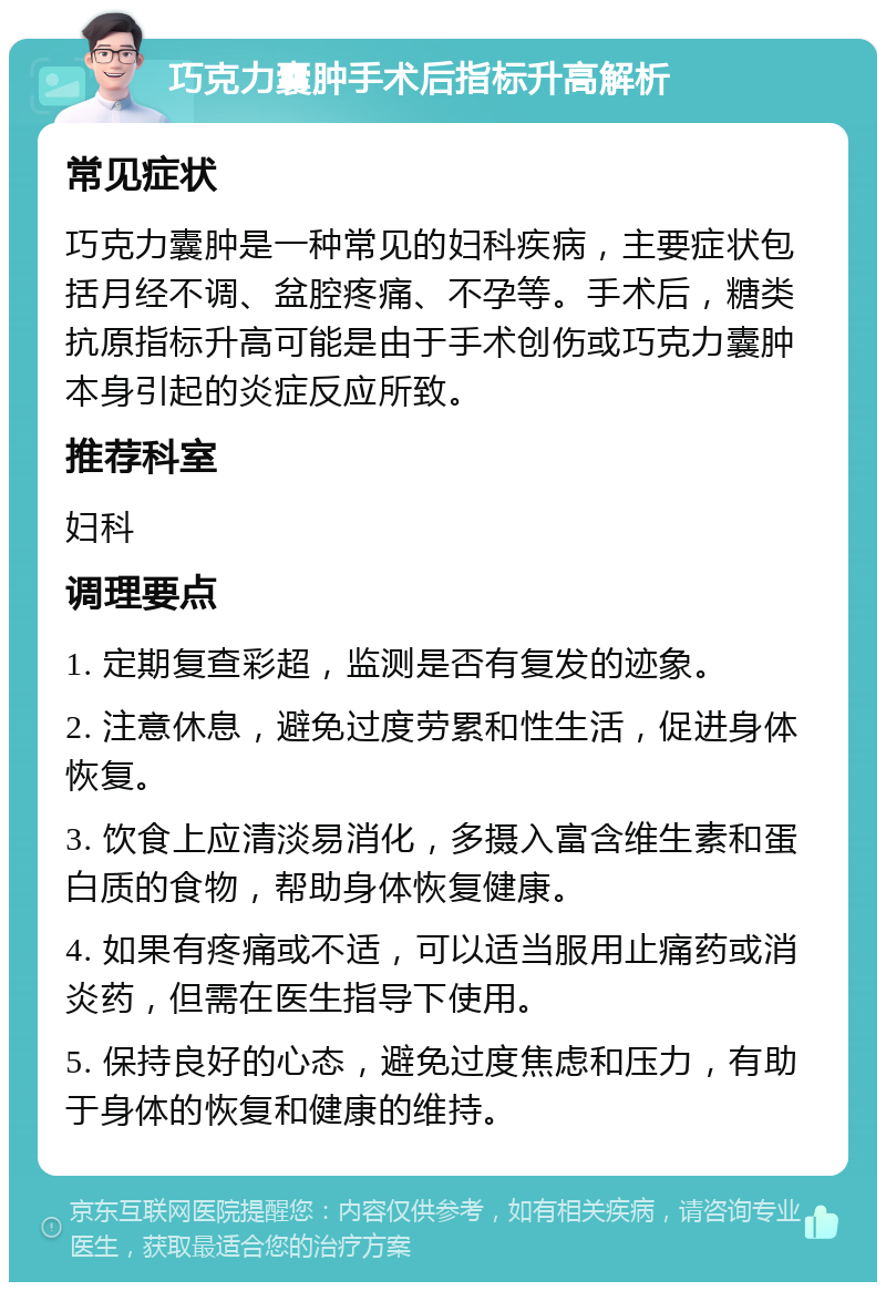 巧克力囊肿手术后指标升高解析 常见症状 巧克力囊肿是一种常见的妇科疾病，主要症状包括月经不调、盆腔疼痛、不孕等。手术后，糖类抗原指标升高可能是由于手术创伤或巧克力囊肿本身引起的炎症反应所致。 推荐科室 妇科 调理要点 1. 定期复查彩超，监测是否有复发的迹象。 2. 注意休息，避免过度劳累和性生活，促进身体恢复。 3. 饮食上应清淡易消化，多摄入富含维生素和蛋白质的食物，帮助身体恢复健康。 4. 如果有疼痛或不适，可以适当服用止痛药或消炎药，但需在医生指导下使用。 5. 保持良好的心态，避免过度焦虑和压力，有助于身体的恢复和健康的维持。