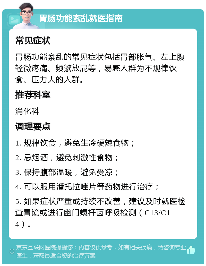 胃肠功能紊乱就医指南 常见症状 胃肠功能紊乱的常见症状包括胃部胀气、左上腹轻微疼痛、频繁放屁等，易感人群为不规律饮食、压力大的人群。 推荐科室 消化科 调理要点 1. 规律饮食，避免生冷硬辣食物； 2. 忌烟酒，避免刺激性食物； 3. 保持腹部温暖，避免受凉； 4. 可以服用潘托拉唑片等药物进行治疗； 5. 如果症状严重或持续不改善，建议及时就医检查胃镜或进行幽门螺杆菌呼吸检测（C13/C14）。