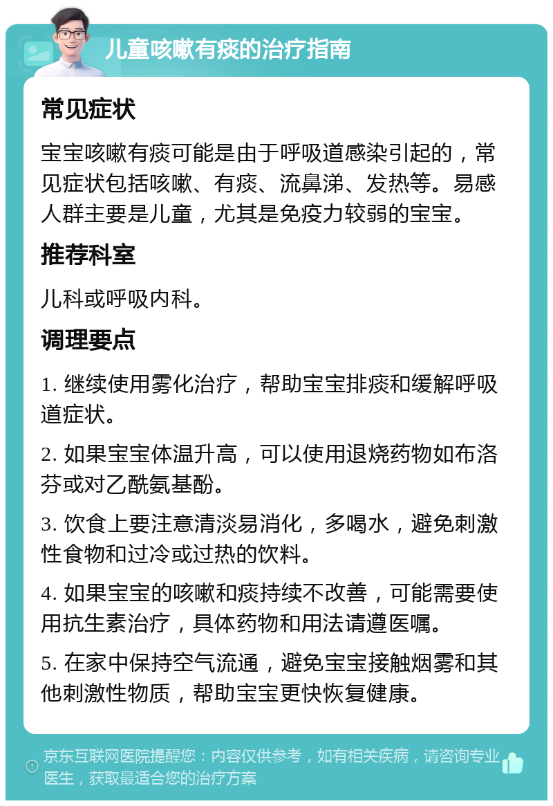 儿童咳嗽有痰的治疗指南 常见症状 宝宝咳嗽有痰可能是由于呼吸道感染引起的，常见症状包括咳嗽、有痰、流鼻涕、发热等。易感人群主要是儿童，尤其是免疫力较弱的宝宝。 推荐科室 儿科或呼吸内科。 调理要点 1. 继续使用雾化治疗，帮助宝宝排痰和缓解呼吸道症状。 2. 如果宝宝体温升高，可以使用退烧药物如布洛芬或对乙酰氨基酚。 3. 饮食上要注意清淡易消化，多喝水，避免刺激性食物和过冷或过热的饮料。 4. 如果宝宝的咳嗽和痰持续不改善，可能需要使用抗生素治疗，具体药物和用法请遵医嘱。 5. 在家中保持空气流通，避免宝宝接触烟雾和其他刺激性物质，帮助宝宝更快恢复健康。