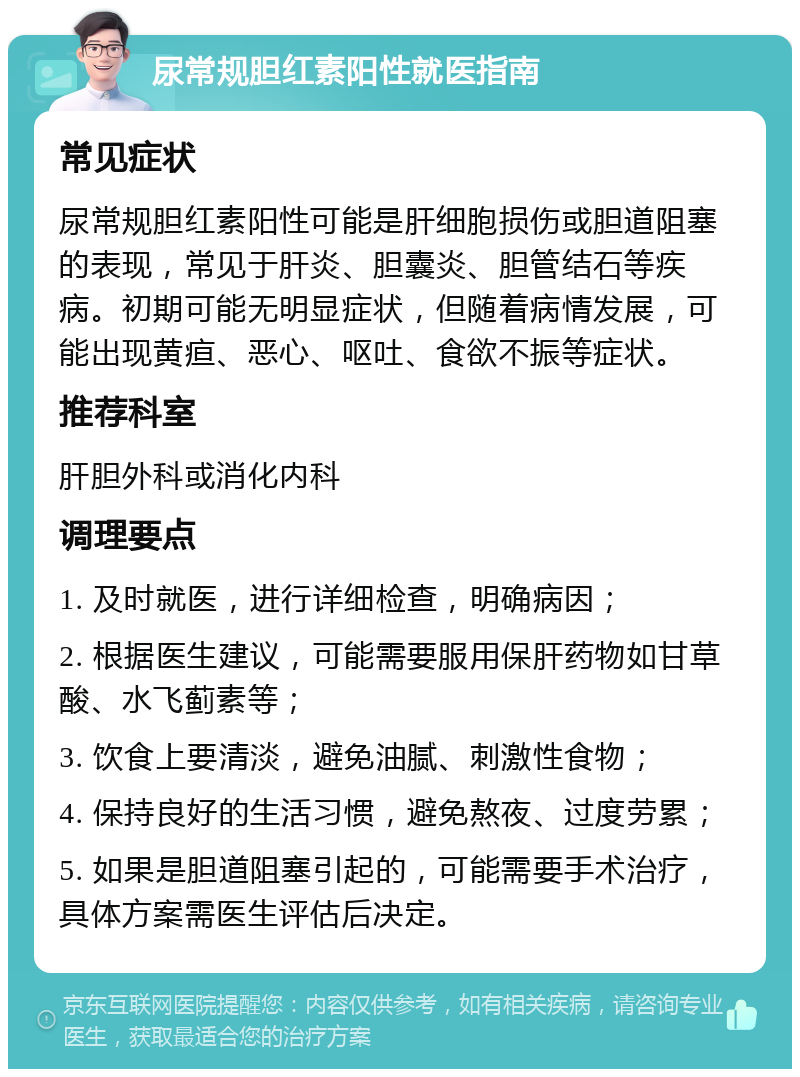 尿常规胆红素阳性就医指南 常见症状 尿常规胆红素阳性可能是肝细胞损伤或胆道阻塞的表现，常见于肝炎、胆囊炎、胆管结石等疾病。初期可能无明显症状，但随着病情发展，可能出现黄疸、恶心、呕吐、食欲不振等症状。 推荐科室 肝胆外科或消化内科 调理要点 1. 及时就医，进行详细检查，明确病因； 2. 根据医生建议，可能需要服用保肝药物如甘草酸、水飞蓟素等； 3. 饮食上要清淡，避免油腻、刺激性食物； 4. 保持良好的生活习惯，避免熬夜、过度劳累； 5. 如果是胆道阻塞引起的，可能需要手术治疗，具体方案需医生评估后决定。