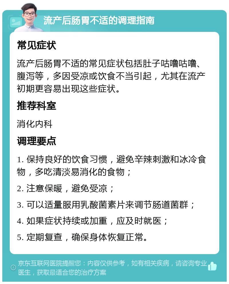 流产后肠胃不适的调理指南 常见症状 流产后肠胃不适的常见症状包括肚子咕噜咕噜、腹泻等，多因受凉或饮食不当引起，尤其在流产初期更容易出现这些症状。 推荐科室 消化内科 调理要点 1. 保持良好的饮食习惯，避免辛辣刺激和冰冷食物，多吃清淡易消化的食物； 2. 注意保暖，避免受凉； 3. 可以适量服用乳酸菌素片来调节肠道菌群； 4. 如果症状持续或加重，应及时就医； 5. 定期复查，确保身体恢复正常。