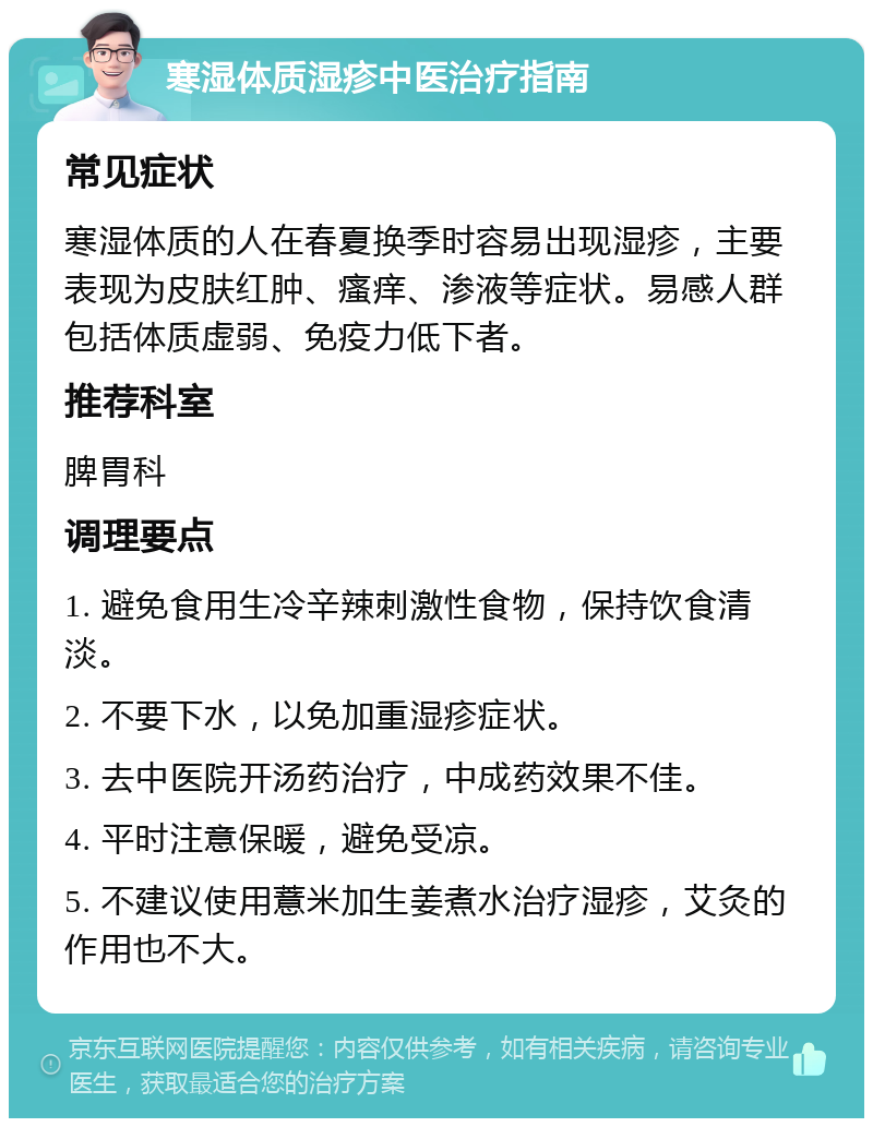 寒湿体质湿疹中医治疗指南 常见症状 寒湿体质的人在春夏换季时容易出现湿疹，主要表现为皮肤红肿、瘙痒、渗液等症状。易感人群包括体质虚弱、免疫力低下者。 推荐科室 脾胃科 调理要点 1. 避免食用生冷辛辣刺激性食物，保持饮食清淡。 2. 不要下水，以免加重湿疹症状。 3. 去中医院开汤药治疗，中成药效果不佳。 4. 平时注意保暖，避免受凉。 5. 不建议使用薏米加生姜煮水治疗湿疹，艾灸的作用也不大。