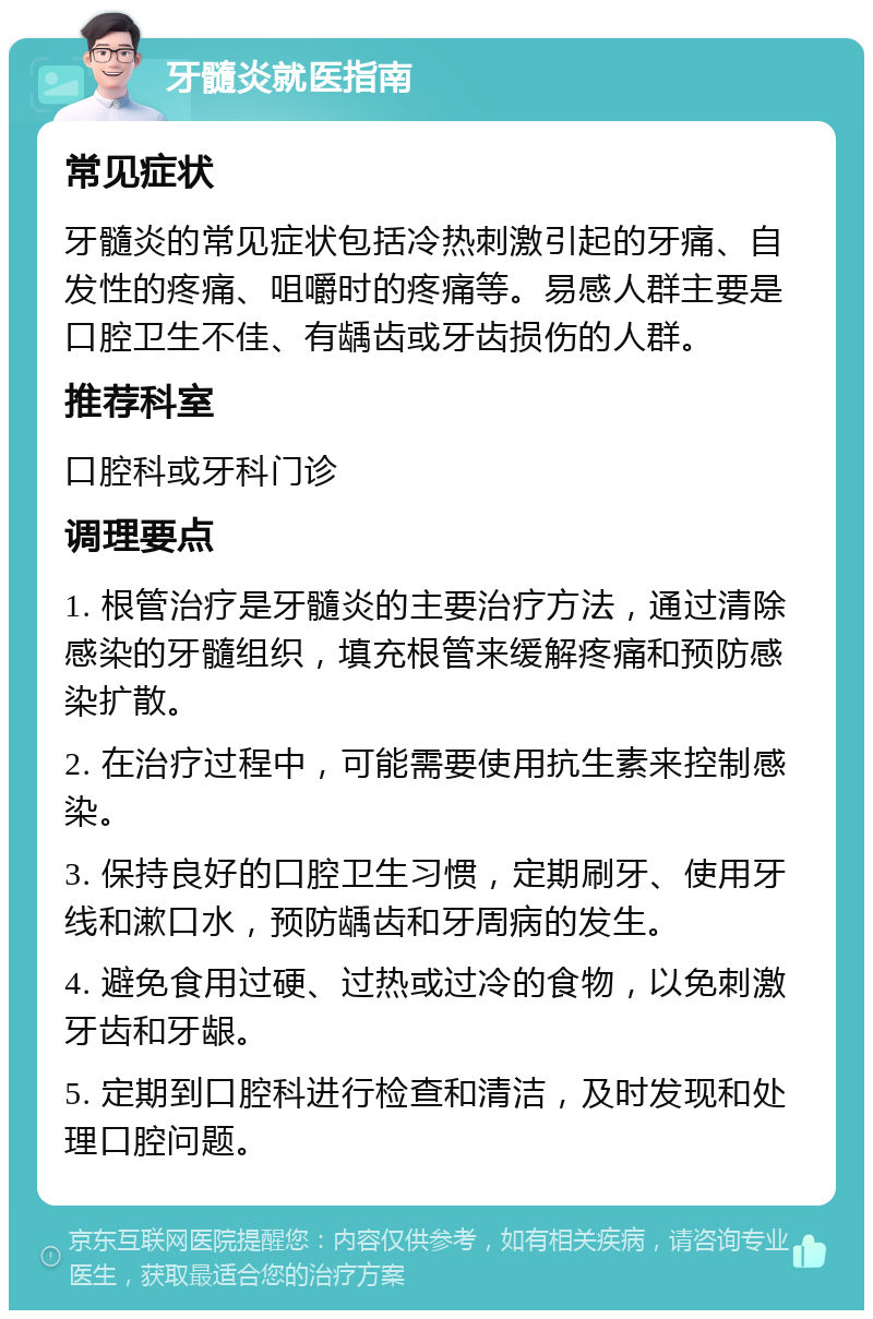 牙髓炎就医指南 常见症状 牙髓炎的常见症状包括冷热刺激引起的牙痛、自发性的疼痛、咀嚼时的疼痛等。易感人群主要是口腔卫生不佳、有龋齿或牙齿损伤的人群。 推荐科室 口腔科或牙科门诊 调理要点 1. 根管治疗是牙髓炎的主要治疗方法，通过清除感染的牙髓组织，填充根管来缓解疼痛和预防感染扩散。 2. 在治疗过程中，可能需要使用抗生素来控制感染。 3. 保持良好的口腔卫生习惯，定期刷牙、使用牙线和漱口水，预防龋齿和牙周病的发生。 4. 避免食用过硬、过热或过冷的食物，以免刺激牙齿和牙龈。 5. 定期到口腔科进行检查和清洁，及时发现和处理口腔问题。