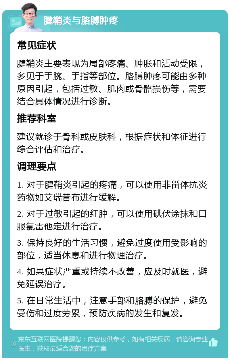 腱鞘炎与胳膊肿疼 常见症状 腱鞘炎主要表现为局部疼痛、肿胀和活动受限，多见于手腕、手指等部位。胳膊肿疼可能由多种原因引起，包括过敏、肌肉或骨骼损伤等，需要结合具体情况进行诊断。 推荐科室 建议就诊于骨科或皮肤科，根据症状和体征进行综合评估和治疗。 调理要点 1. 对于腱鞘炎引起的疼痛，可以使用非甾体抗炎药物如艾瑞昔布进行缓解。 2. 对于过敏引起的红肿，可以使用碘伏涂抹和口服氯雷他定进行治疗。 3. 保持良好的生活习惯，避免过度使用受影响的部位，适当休息和进行物理治疗。 4. 如果症状严重或持续不改善，应及时就医，避免延误治疗。 5. 在日常生活中，注意手部和胳膊的保护，避免受伤和过度劳累，预防疾病的发生和复发。