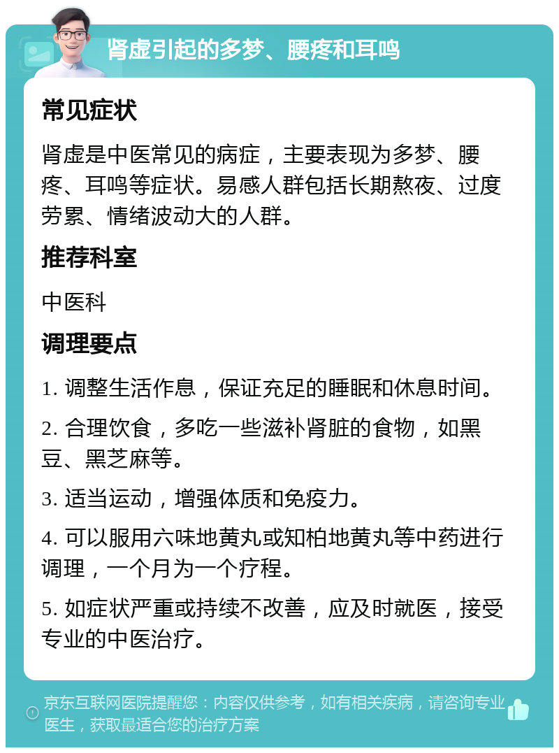 肾虚引起的多梦、腰疼和耳鸣 常见症状 肾虚是中医常见的病症，主要表现为多梦、腰疼、耳鸣等症状。易感人群包括长期熬夜、过度劳累、情绪波动大的人群。 推荐科室 中医科 调理要点 1. 调整生活作息，保证充足的睡眠和休息时间。 2. 合理饮食，多吃一些滋补肾脏的食物，如黑豆、黑芝麻等。 3. 适当运动，增强体质和免疫力。 4. 可以服用六味地黄丸或知柏地黄丸等中药进行调理，一个月为一个疗程。 5. 如症状严重或持续不改善，应及时就医，接受专业的中医治疗。