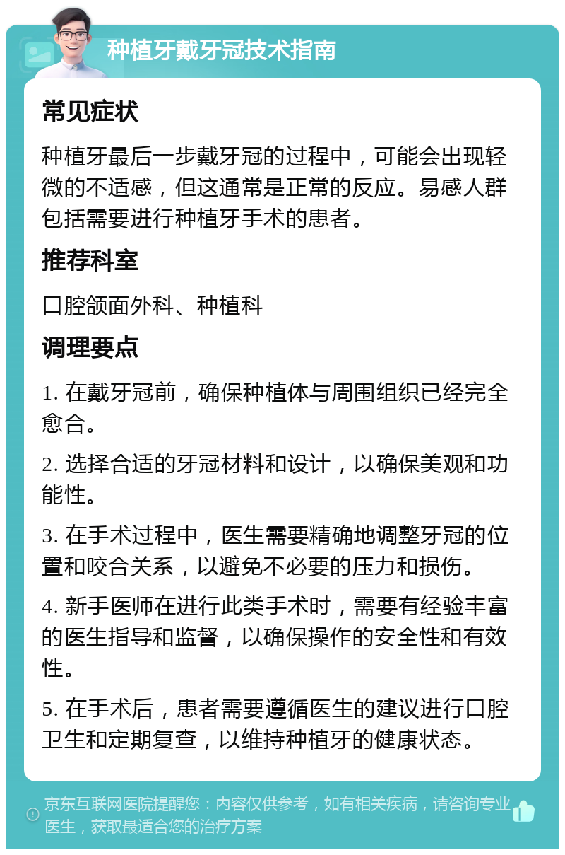 种植牙戴牙冠技术指南 常见症状 种植牙最后一步戴牙冠的过程中，可能会出现轻微的不适感，但这通常是正常的反应。易感人群包括需要进行种植牙手术的患者。 推荐科室 口腔颌面外科、种植科 调理要点 1. 在戴牙冠前，确保种植体与周围组织已经完全愈合。 2. 选择合适的牙冠材料和设计，以确保美观和功能性。 3. 在手术过程中，医生需要精确地调整牙冠的位置和咬合关系，以避免不必要的压力和损伤。 4. 新手医师在进行此类手术时，需要有经验丰富的医生指导和监督，以确保操作的安全性和有效性。 5. 在手术后，患者需要遵循医生的建议进行口腔卫生和定期复查，以维持种植牙的健康状态。