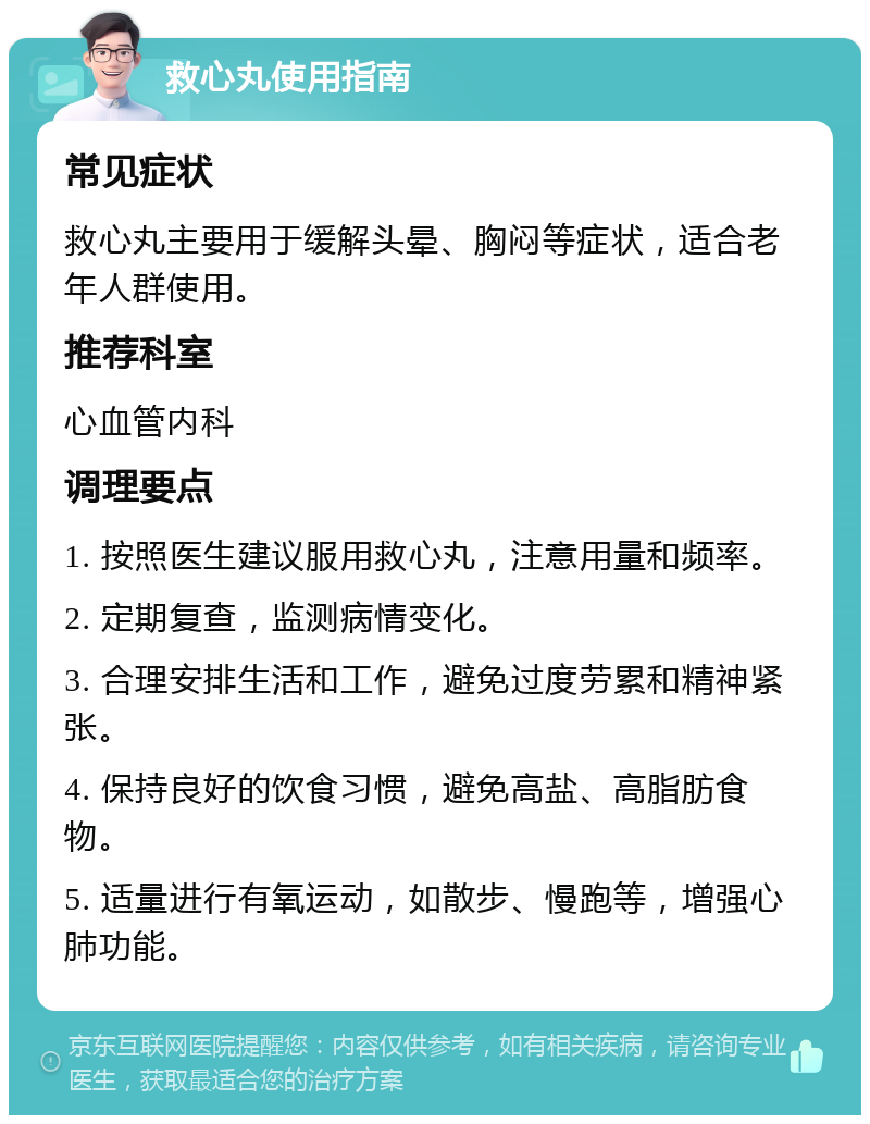 救心丸使用指南 常见症状 救心丸主要用于缓解头晕、胸闷等症状，适合老年人群使用。 推荐科室 心血管内科 调理要点 1. 按照医生建议服用救心丸，注意用量和频率。 2. 定期复查，监测病情变化。 3. 合理安排生活和工作，避免过度劳累和精神紧张。 4. 保持良好的饮食习惯，避免高盐、高脂肪食物。 5. 适量进行有氧运动，如散步、慢跑等，增强心肺功能。