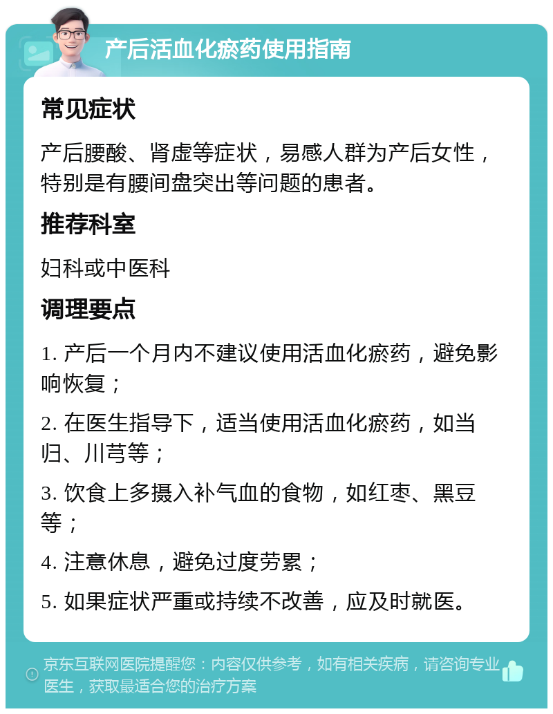 产后活血化瘀药使用指南 常见症状 产后腰酸、肾虚等症状，易感人群为产后女性，特别是有腰间盘突出等问题的患者。 推荐科室 妇科或中医科 调理要点 1. 产后一个月内不建议使用活血化瘀药，避免影响恢复； 2. 在医生指导下，适当使用活血化瘀药，如当归、川芎等； 3. 饮食上多摄入补气血的食物，如红枣、黑豆等； 4. 注意休息，避免过度劳累； 5. 如果症状严重或持续不改善，应及时就医。