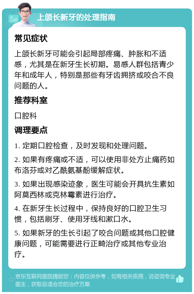 上颌长新牙的处理指南 常见症状 上颌长新牙可能会引起局部疼痛、肿胀和不适感，尤其是在新牙生长初期。易感人群包括青少年和成年人，特别是那些有牙齿拥挤或咬合不良问题的人。 推荐科室 口腔科 调理要点 1. 定期口腔检查，及时发现和处理问题。 2. 如果有疼痛或不适，可以使用非处方止痛药如布洛芬或对乙酰氨基酚缓解症状。 3. 如果出现感染迹象，医生可能会开具抗生素如阿莫西林或克林霉素进行治疗。 4. 在新牙生长过程中，保持良好的口腔卫生习惯，包括刷牙、使用牙线和漱口水。 5. 如果新牙的生长引起了咬合问题或其他口腔健康问题，可能需要进行正畸治疗或其他专业治疗。