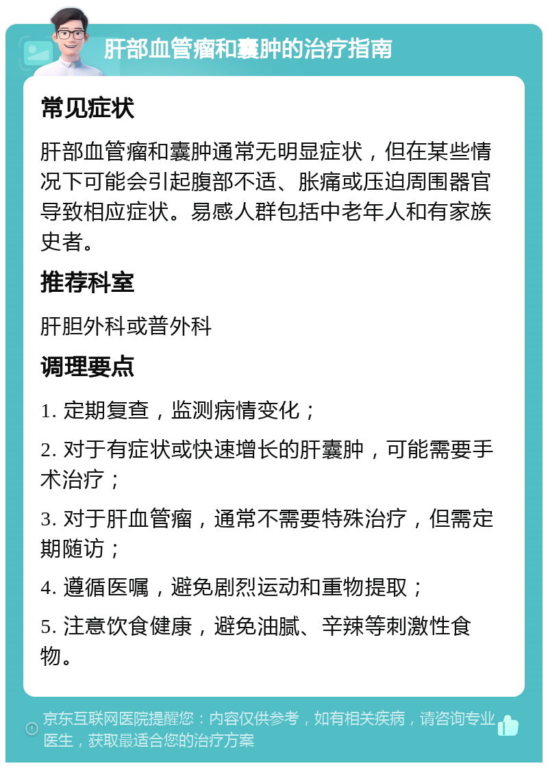 肝部血管瘤和囊肿的治疗指南 常见症状 肝部血管瘤和囊肿通常无明显症状，但在某些情况下可能会引起腹部不适、胀痛或压迫周围器官导致相应症状。易感人群包括中老年人和有家族史者。 推荐科室 肝胆外科或普外科 调理要点 1. 定期复查，监测病情变化； 2. 对于有症状或快速增长的肝囊肿，可能需要手术治疗； 3. 对于肝血管瘤，通常不需要特殊治疗，但需定期随访； 4. 遵循医嘱，避免剧烈运动和重物提取； 5. 注意饮食健康，避免油腻、辛辣等刺激性食物。