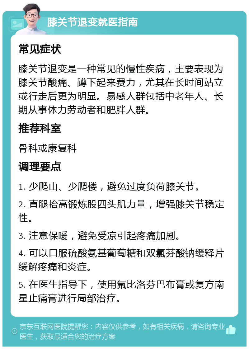 膝关节退变就医指南 常见症状 膝关节退变是一种常见的慢性疾病，主要表现为膝关节酸痛、蹲下起来费力，尤其在长时间站立或行走后更为明显。易感人群包括中老年人、长期从事体力劳动者和肥胖人群。 推荐科室 骨科或康复科 调理要点 1. 少爬山、少爬楼，避免过度负荷膝关节。 2. 直腿抬高锻炼股四头肌力量，增强膝关节稳定性。 3. 注意保暖，避免受凉引起疼痛加剧。 4. 可以口服硫酸氨基葡萄糖和双氯芬酸钠缓释片缓解疼痛和炎症。 5. 在医生指导下，使用氟比洛芬巴布膏或复方南星止痛膏进行局部治疗。