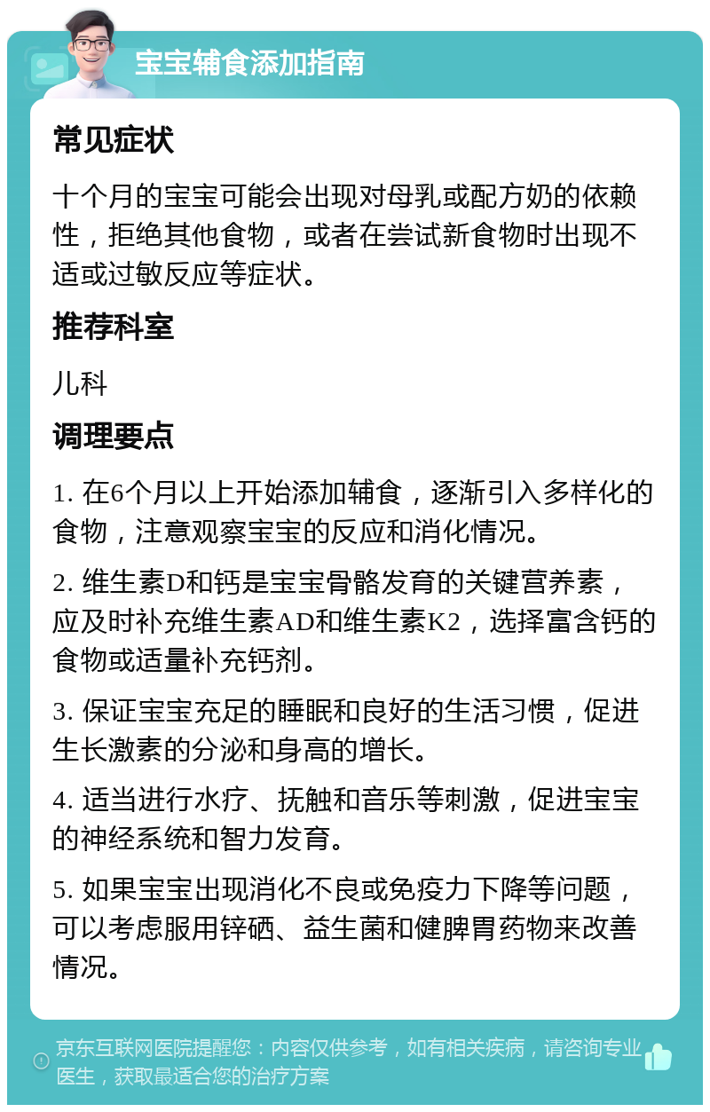 宝宝辅食添加指南 常见症状 十个月的宝宝可能会出现对母乳或配方奶的依赖性，拒绝其他食物，或者在尝试新食物时出现不适或过敏反应等症状。 推荐科室 儿科 调理要点 1. 在6个月以上开始添加辅食，逐渐引入多样化的食物，注意观察宝宝的反应和消化情况。 2. 维生素D和钙是宝宝骨骼发育的关键营养素，应及时补充维生素AD和维生素K2，选择富含钙的食物或适量补充钙剂。 3. 保证宝宝充足的睡眠和良好的生活习惯，促进生长激素的分泌和身高的增长。 4. 适当进行水疗、抚触和音乐等刺激，促进宝宝的神经系统和智力发育。 5. 如果宝宝出现消化不良或免疫力下降等问题，可以考虑服用锌硒、益生菌和健脾胃药物来改善情况。