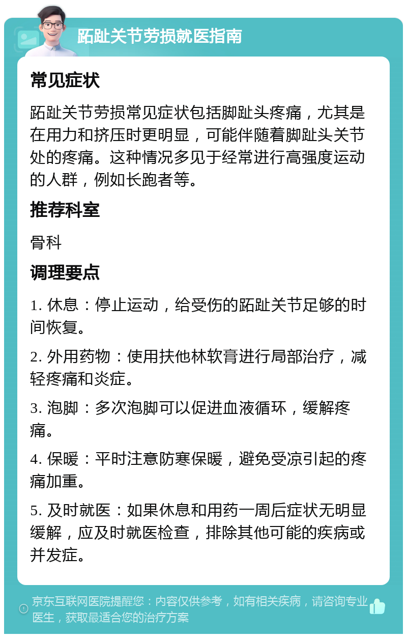 跖趾关节劳损就医指南 常见症状 跖趾关节劳损常见症状包括脚趾头疼痛，尤其是在用力和挤压时更明显，可能伴随着脚趾头关节处的疼痛。这种情况多见于经常进行高强度运动的人群，例如长跑者等。 推荐科室 骨科 调理要点 1. 休息：停止运动，给受伤的跖趾关节足够的时间恢复。 2. 外用药物：使用扶他林软膏进行局部治疗，减轻疼痛和炎症。 3. 泡脚：多次泡脚可以促进血液循环，缓解疼痛。 4. 保暖：平时注意防寒保暖，避免受凉引起的疼痛加重。 5. 及时就医：如果休息和用药一周后症状无明显缓解，应及时就医检查，排除其他可能的疾病或并发症。